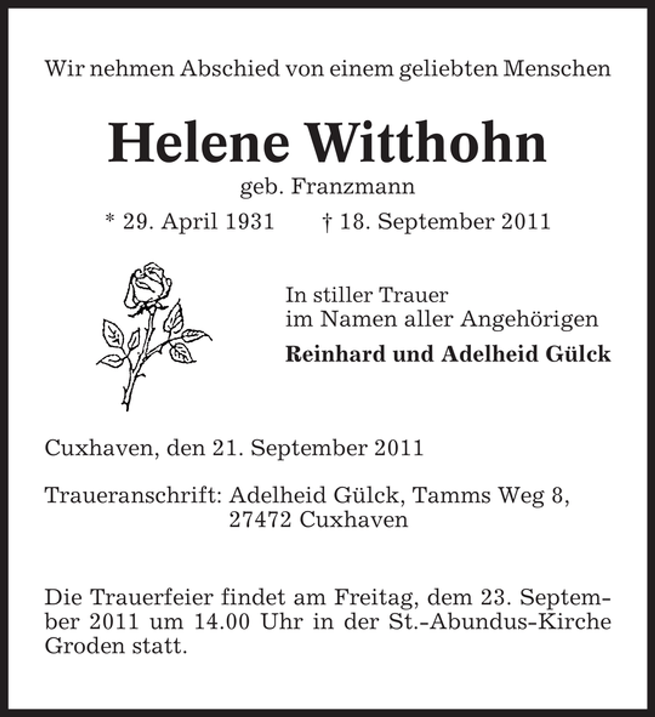 <p>Wir nehmen Abschied von einem geliebten Menschen</p><p>Helene Witthohn<br />geb. Franzmann<br />* 29. April 1931</p><p>† 18. September 2011<br />In stiller Trauer</p><p>im Namen aller Angehörigen<br />Reinhard und Adelheid Gülck</p><p>Cuxhaven, den 21. September 2011<br />Traueranschrift: Adelheid Gülck, Tamms Weg 8,<br />27472 Cuxhaven<br />Die Trauerfeier findet am Freitag, dem 23. September 2011 um 14.00 Uhr in der St.-Abundus-Kirche<br />Groden statt.</p>