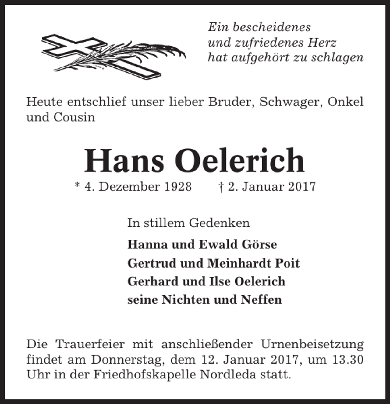<p>Ein bescheidenes<br />und zufriedenes Herz<br />hat aufgehört zu schlagen</p><p>Heute entschlief unser lieber Bruder, Schwager, Onkel<br />und Cousin</p><p>Hans Oelerich<br />* 4. Dezember 1928</p><p>† 2. Januar 2017</p><p>In stillem Gedenken<br />Hanna und Ewald Görse<br />Gertrud und Meinhardt Poit<br />Gerhard und Ilse Oelerich<br />seine Nichten und Neffen</p><p>Die Trauerfeier mit anschließender Urnenbeisetzung<br />findet am Donnerstag, dem 12. Januar 2017, um 13.30<br />Uhr in der Friedhofskapelle Nordleda statt.</p>