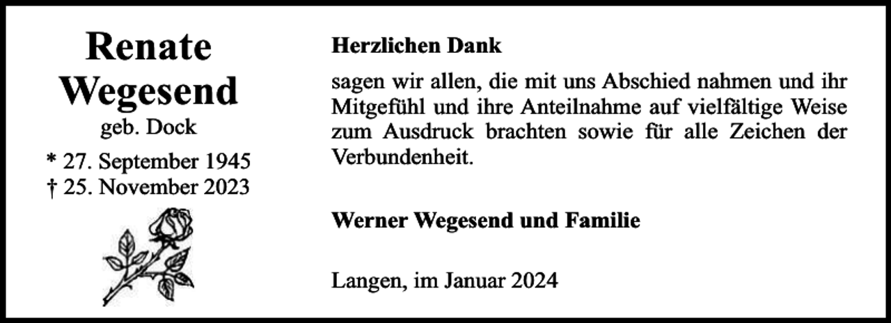 <p>Renate<br />Wegesend<br />geb. Dock</p><p>* 27. September 1945<br />† 25. November 2023</p><p>Herzlichen Dank<br />sagen wir allen, die mit uns Abschied nahmen und ihr<br />Mitgefühl und ihre Anteilnahme auf vielfältige Weise<br />zum Ausdruck brachten sowie für alle Zeichen der<br />Verbundenheit.<br />Werner Wegesend und Familie<br />Langen, im Januar 2024</p>
