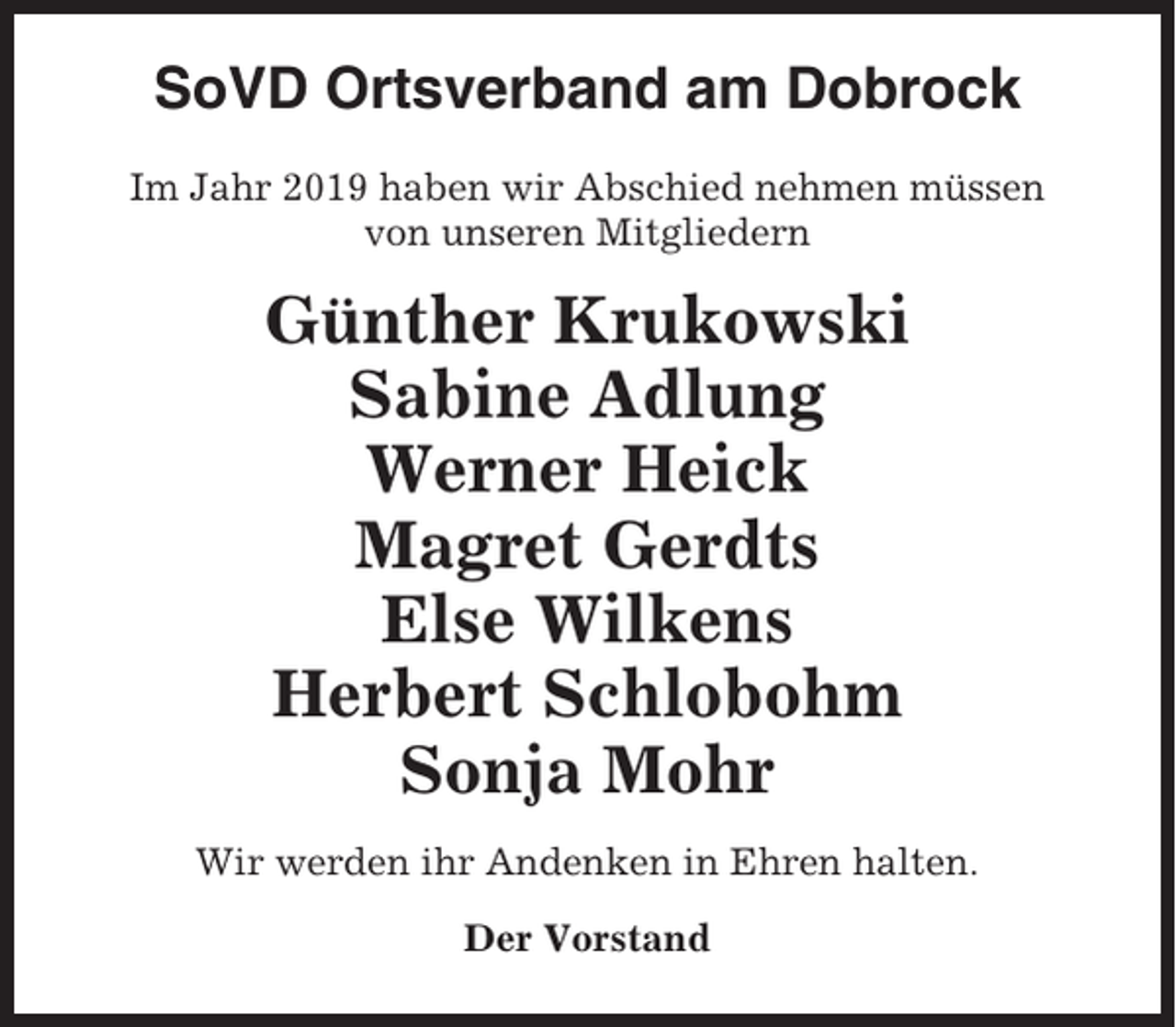 <p>SoVD Ortsverband am Dobrock<br />Im Jahr 2019 haben wir Abschied nehmen müssen<br />von unseren Mitgliedern</p><p>Günther Krukowski<br />Sabine Adlung<br />Werner Heick<br />Magret Gerdts<br />Else Wilkens<br />Herbert Schlobohm<br />Sonja Mohr<br />Wir werden ihr Andenken in Ehren halten.<br />Der Vorstand</p>
