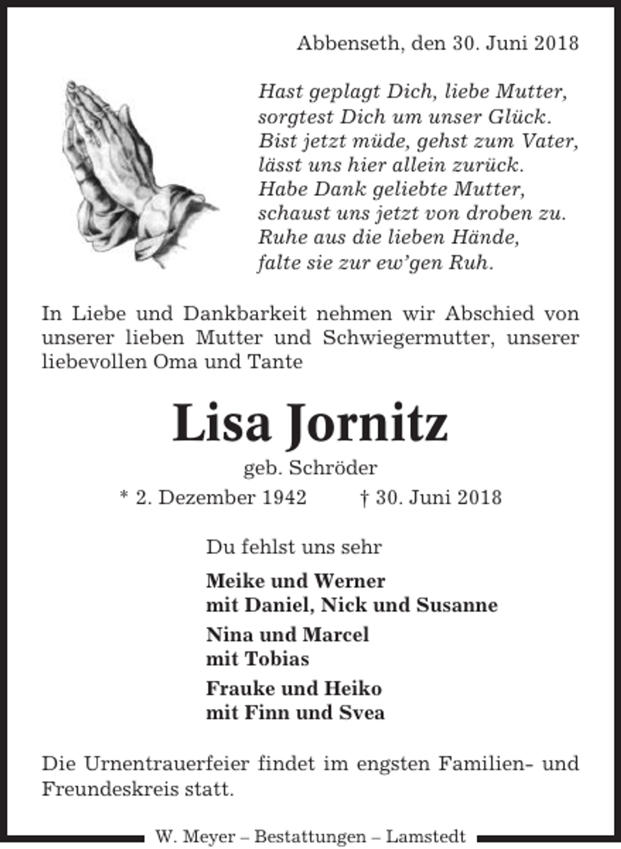 <p>Abbenseth, den 30. Juni 2018<br />Hast geplagt Dich, liebe Mutter,<br />sorgtest Dich um unser Glück.<br />Bist jetzt müde, gehst zum Vater,<br />lässt uns hier allein zurück.<br />Habe Dank geliebte Mutter,<br />schaust uns jetzt von droben zu.<br />Ruhe aus die lieben Hände,<br />falte sie zur ew’gen Ruh.<br />In Liebe und Dankbarkeit nehmen wir Abschied von<br />unserer lieben Mutter und Schwiegermutter, unserer<br />liebevollen Oma und Tante</p><p>Lisa Jornitz<br />geb. Schröder<br />* 2. Dezember 1942<br />† 30. Juni 2018<br />Du fehlst uns sehr<br />Meike und Werner<br />mit Daniel, Nick und Susanne<br />Nina und Marcel<br />mit Tobias<br />Frauke und Heiko<br />mit Finn und Svea<br />Die Urnentrauerfeier findet im engsten Familien- und<br />Freundeskreis statt.<br />W. Meyer – Bestattungen – Lamstedt</p>