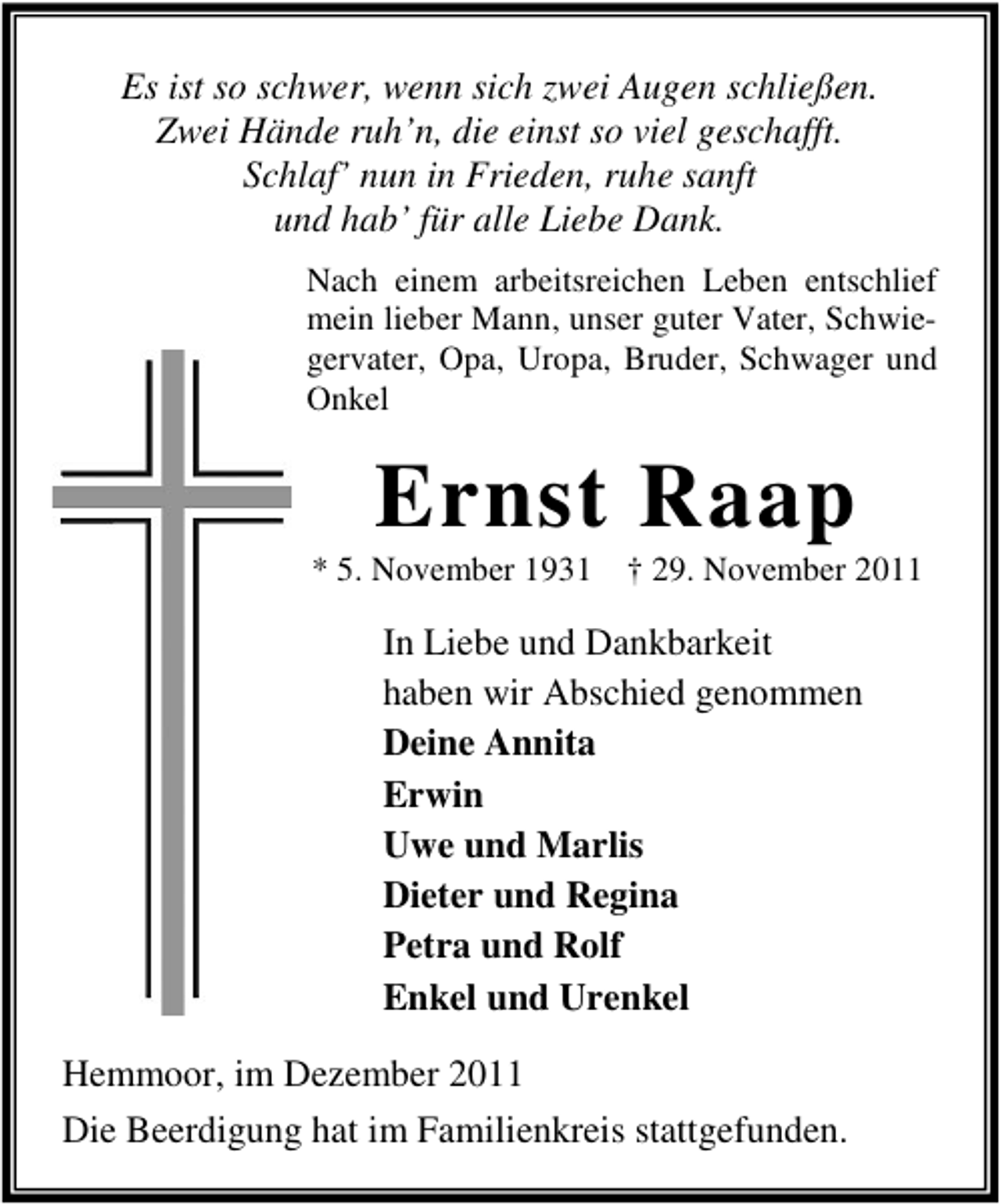 <p>Es ist so schwer, wenn sich zwei Augen schließen.<br />Zwei Hände ruh’n, die einst so viel geschafft.<br />Schlaf’ nun in Frieden, ruhe sanft<br />und hab’ für alle Liebe Dank.<br />Nach einem arbeitsreichen Leben entschlief<br />mein lieber Mann, unser guter Vater, Schwiegervater, Opa, Uropa, Bruder, Schwager und<br />Onkel</p><p>Ernst Raap<br />* 5. November 1931 † 29. November 2011</p><p>In Liebe und Dankbarkeit<br />haben wir Abschied genommen<br />Deine Annita<br />Erwin<br />Uwe und Marlis<br />Dieter und Regina<br />Petra und Rolf<br />Enkel und Urenkel<br />Hemmoor, im Dezember 2011<br />Die Beerdigung hat im Familienkreis stattgefunden.</p>