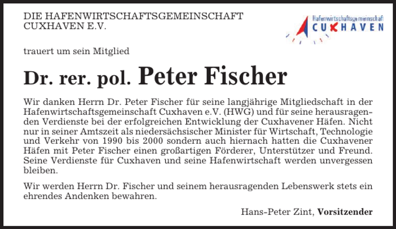 <p>DIE HAFENWIRTSCHAFTSGEMEINSCHAFT<br />CUXHAVEN E.V.<br />trauert um sein Mitglied</p><p>Dr. rer. pol.</p><p>Peter Fischer</p><p>Wir danken Herrn Dr. Peter Fischer für seine langjährige Mitgliedschaft in der<br />Hafenwirtschaftsgemeinschaft Cuxhaven e.V. (HWG) und für seine herausragenden Verdienste bei der erfolgreichen Entwicklung der Cuxhavener Häfen. Nicht<br />nur in seiner Amtszeit als niedersächsischer Minister für Wirtschaft, Technologie<br />und Verkehr von 1990 bis 2000 sondern auch hiernach hatten die Cuxhavener<br />Häfen mit Peter Fischer einen großartigen Förderer, Unterstützer und Freund.<br />Seine Verdienste für Cuxhaven und seine Hafenwirtschaft werden unvergessen<br />bleiben.<br />Wir werden Herrn Dr. Fischer und seinem herausragenden Lebenswerk stets ein<br />ehrendes Andenken bewahren.<br />Hans-Peter Zint, Vorsitzender</p>
