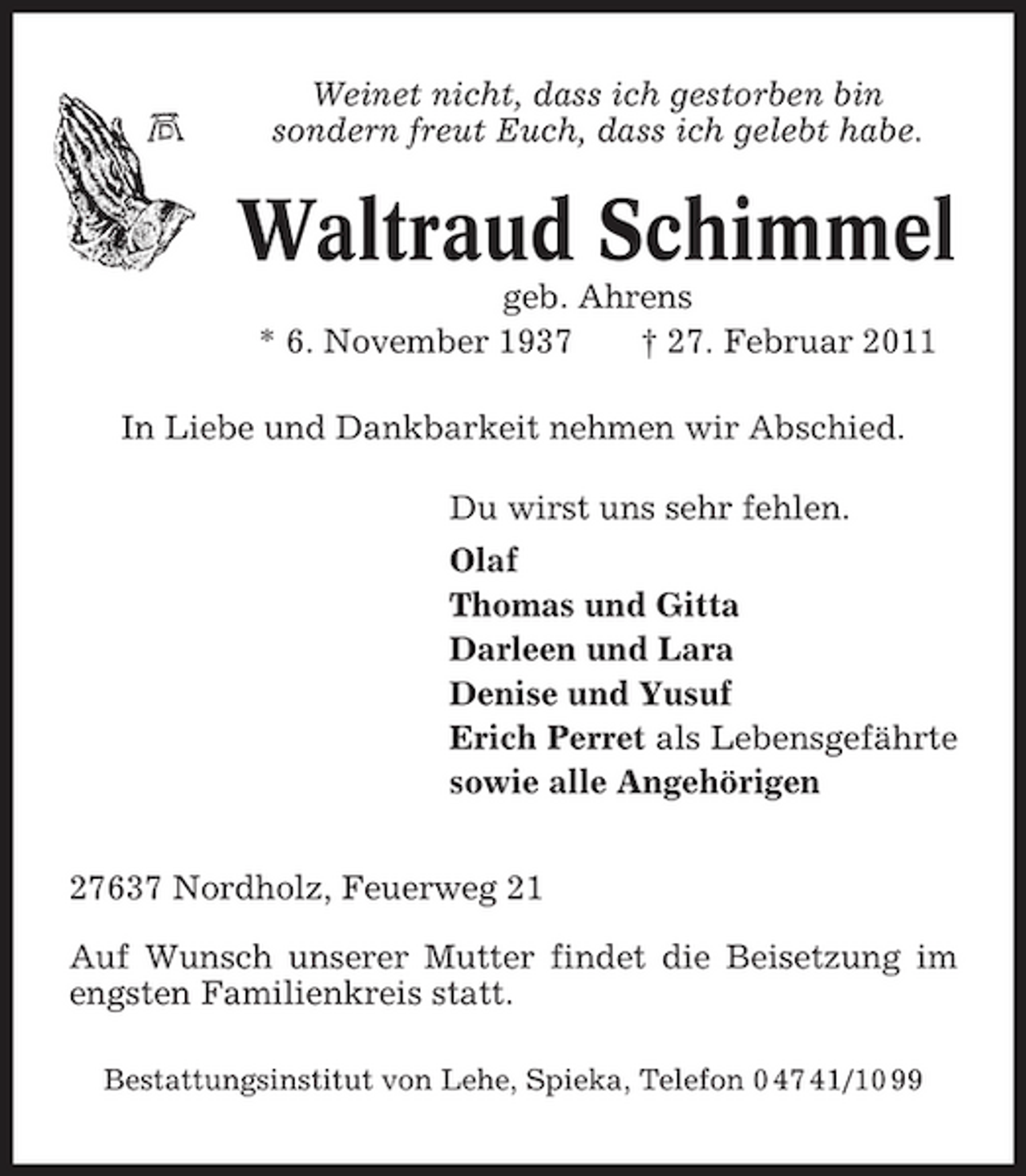 <p>Weinet nicht, dass ich gestorben bin sondern freut Euch, dass ich gelebt habe.</p><p>Waltraud Schimmel<br />geb. Ahrens * 6. November 1937 † 27. Februar 2011 In Liebe und Dankbarkeit nehmen wir Abschied. Du wirst uns sehr fehlen. Olaf Thomas und Gitta Darleen und Lara Denise und Yusuf Erich Perret als Lebensgefährte sowie alle Angehörigen 27637 Nordholz, Feuerweg 21 Auf Wunsch unserer Mutter findet die Beisetzung im engsten Familienkreis statt.<br />Bestattungsinstitut von Lehe, Spieka, Telefon 0 47 41/10 99</p>