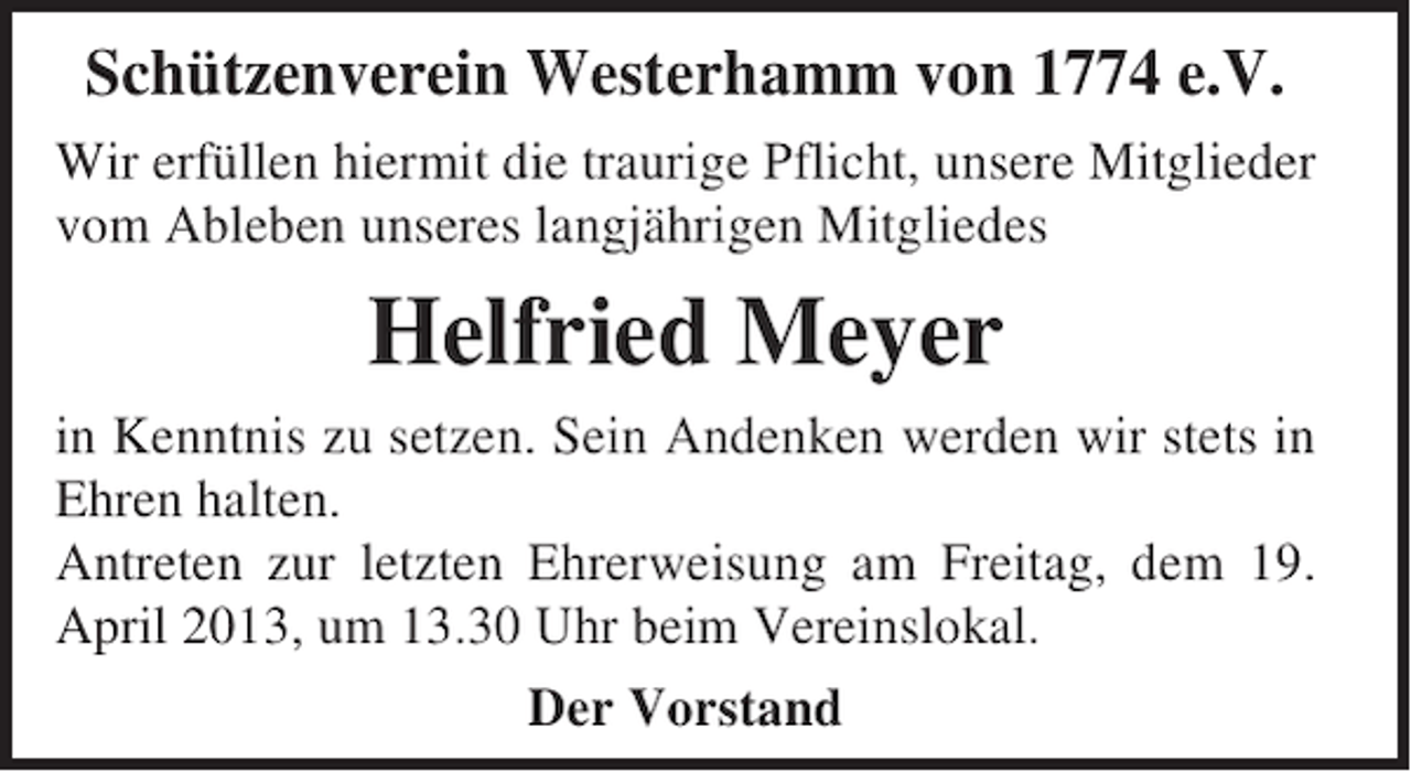 <p>Schützenverein Westerhamm von 1774 e.V.<br />Wir erfüllen hiermit die traurige Pflicht, unsere Mitglieder<br />vom Ableben unseres langjährigen Mitgliedes</p><p>Helfried Meyer<br />in Kenntnis zu setzen. Sein Andenken werden wir stets in<br />Ehren halten.<br />Antreten zur letzten Ehrerweisung am Freitag, dem 19.<br />April 2013, um 13.30 Uhr beim Vereinslokal.<br />Der Vorstand</p>