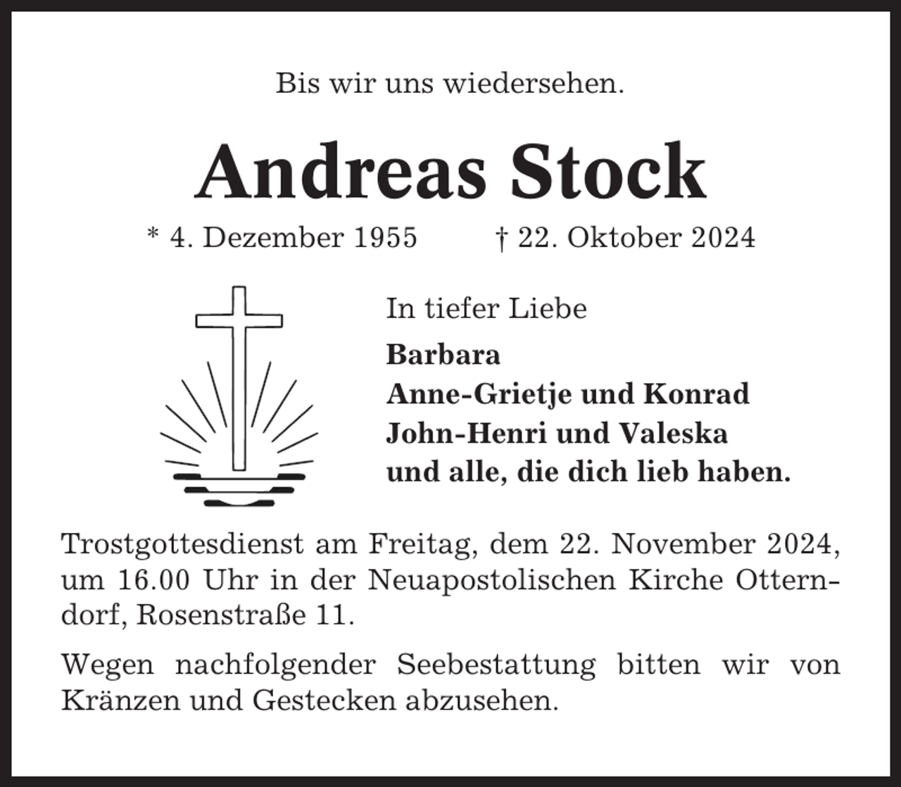 <p>Bis wir uns wiedersehen.</p><p>Andreas Stock<br />* 4. Dezember 1955</p><p>† 22. Oktober 2024</p><p>In tiefer Liebe<br />Barbara<br />Anne-Grietje und Konrad<br />John-Henri und Valeska<br />und alle, die dich lieb haben.<br />Trostgottesdienst am Freitag, dem 22. November 2024,<br />um 16.00 Uhr in der Neuapostolischen Kirche Otterndorf, Rosenstraße 11.<br />Wegen nachfolgender Seebestattung bitten wir von<br />Kränzen und Gestecken abzusehen.</p>