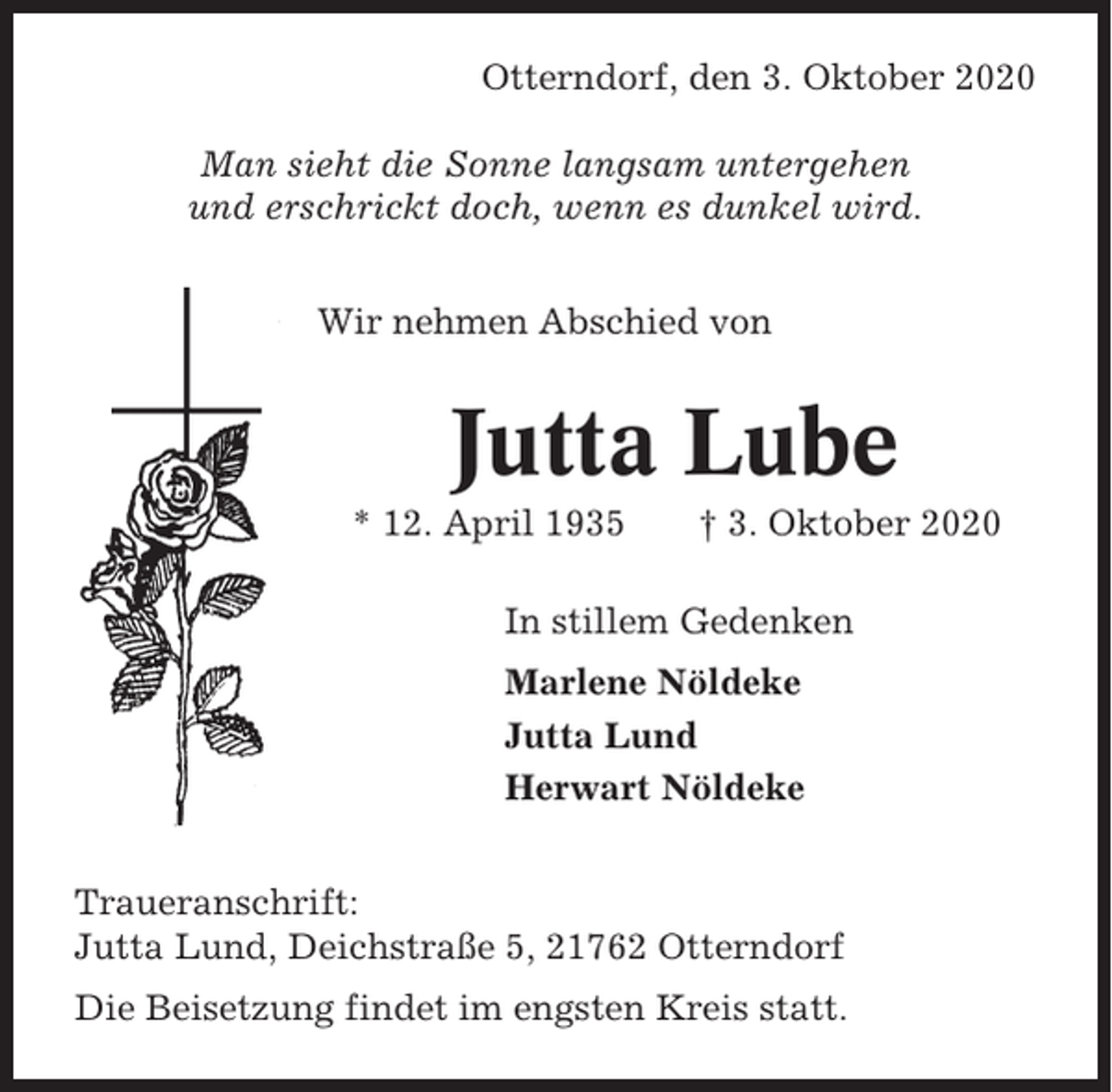 <p>Otterndorf, den 3. Oktober 2020<br />Man sieht die Sonne langsam untergehen<br />und erschrickt doch, wenn es dunkel wird.<br />Wir nehmen Abschied von</p><p>Jutta Lube<br />* 12. April 1935</p><p>† 3. Oktober 2020</p><p>In stillem Gedenken<br />Marlene Nöldeke<br />Jutta Lund<br />Herwart Nöldeke<br />Traueranschrift:<br />Jutta Lund, Deichstraße 5, 21762 Otterndorf<br />Die Beisetzung findet im engsten Kreis statt.</p>
