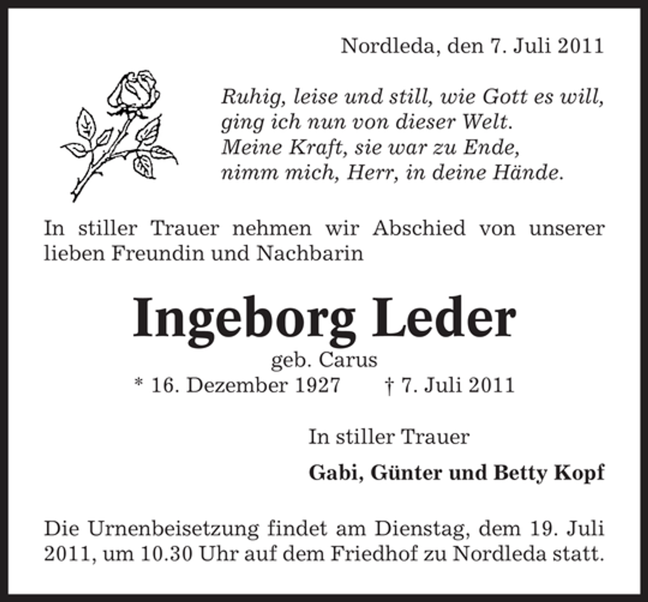 <p>Nordleda, den 7. Juli 2011<br />Ruhig, leise und still, wie Gott es will,<br />ging ich nun von dieser Welt.<br />Meine Kraft, sie war zu Ende,<br />nimm mich, Herr, in deine Hände.<br />In stiller Trauer nehmen wir Abschied von unserer<br />lieben Freundin und Nachbarin</p><p>Ingeborg Leder<br />geb. Carus<br />* 16. Dezember 1927<br />† 7. Juli 2011<br />In stiller Trauer<br />Gabi, Günter und Betty Kopf<br />Die Urnenbeisetzung findet am Dienstag, dem 19. Juli<br />2011, um 10.30 Uhr auf dem Friedhof zu Nordleda statt.</p>