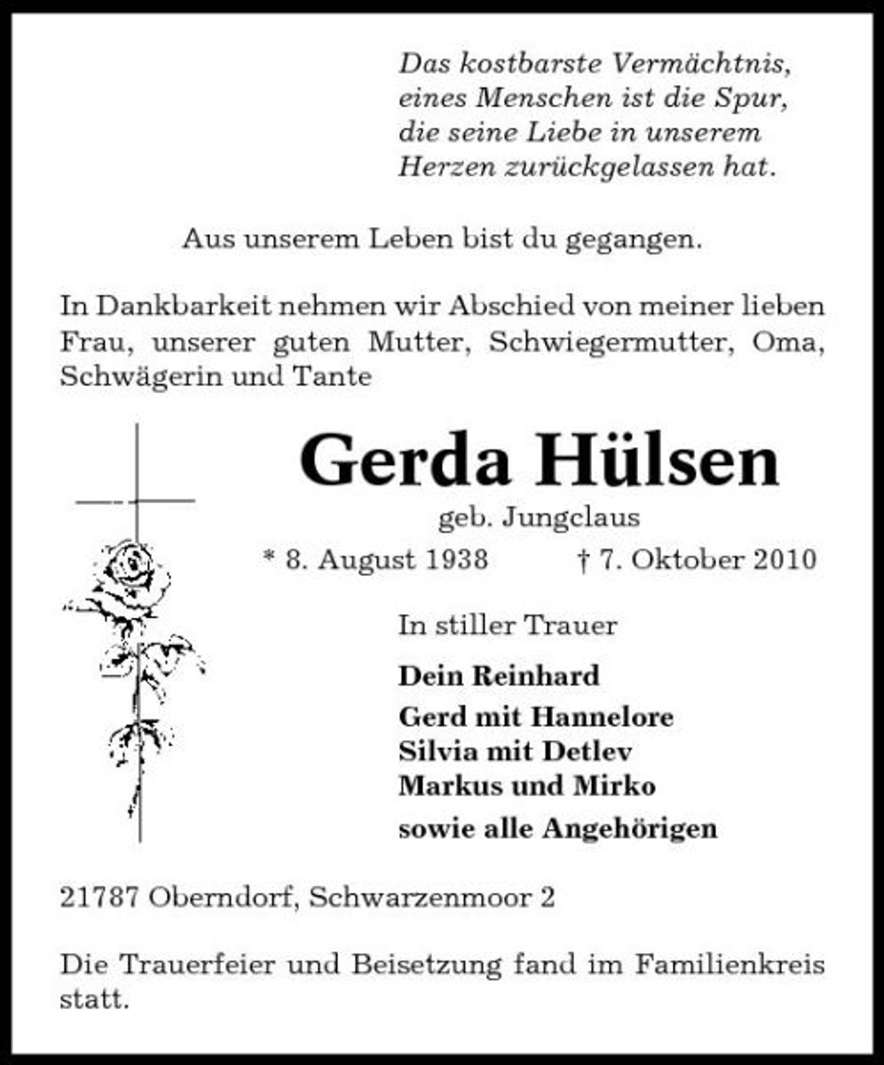 <p>Das kostbarste Vermächtnis, eines Menschen ist die Spur, die seine Liebe in unserem Herzen zurückgelassen hat. Aus unserem Leben bist du gegangen. In Dankbarkeit nehmen wir Abschied von meiner lieben Frau, unserer guten Mutter, Schwiegermutter, Oma, Schwägerin und Tante</p><p>Gerda Hülsen<br />geb. Jungclaus * 8. August 1938 † 7. Oktober 2010 In stiller Trauer Dein Reinhard Gerd mit Hannelore Silvia mit Detlev Markus und Mirko sowie alle Angehörigen 21787 Oberndorf, Schwarzenmoor 2 Die Trauerfeier und Beisetzung fand im Familienkreis statt.</p>
