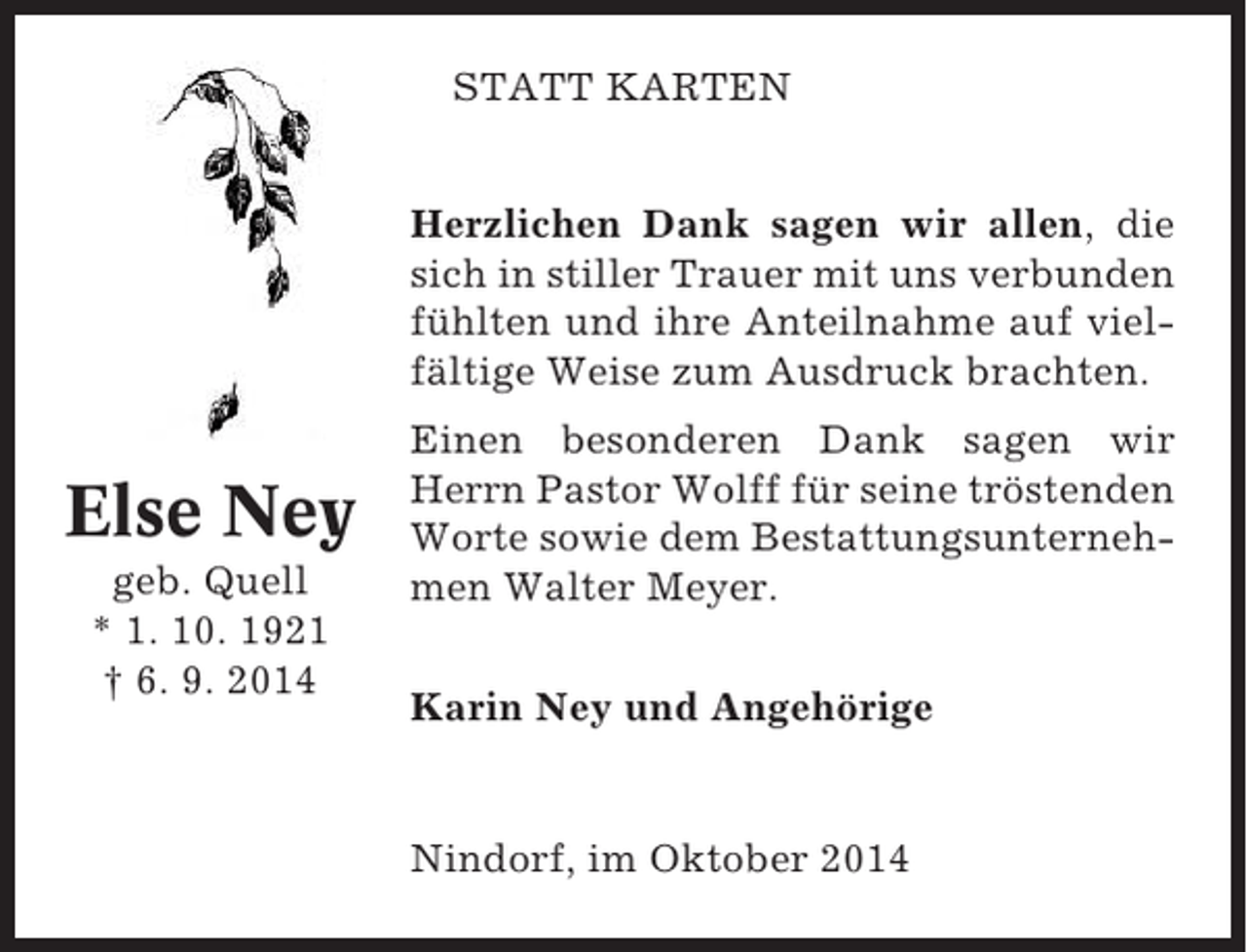 <p>STATT KARTEN<br />Herzlichen Dank sagen wir allen, die<br />sich in stiller Trauer mit uns verbunden<br />fühlten und ihre Anteilnahme auf vielfältige Weise zum Ausdruck brachten.</p><p>Else Ney<br />geb. Quell<br />* 1. 10. 1921<br />† 6. 9. 2014</p><p>Einen besonderen Dank sagen wir<br />Herrn Pastor Wolff für seine tröstenden<br />Worte sowie dem Bestattungsunternehmen Walter Meyer.<br />Karin Ney und Angehörige</p><p>Nindorf, im Oktober 2014</p>