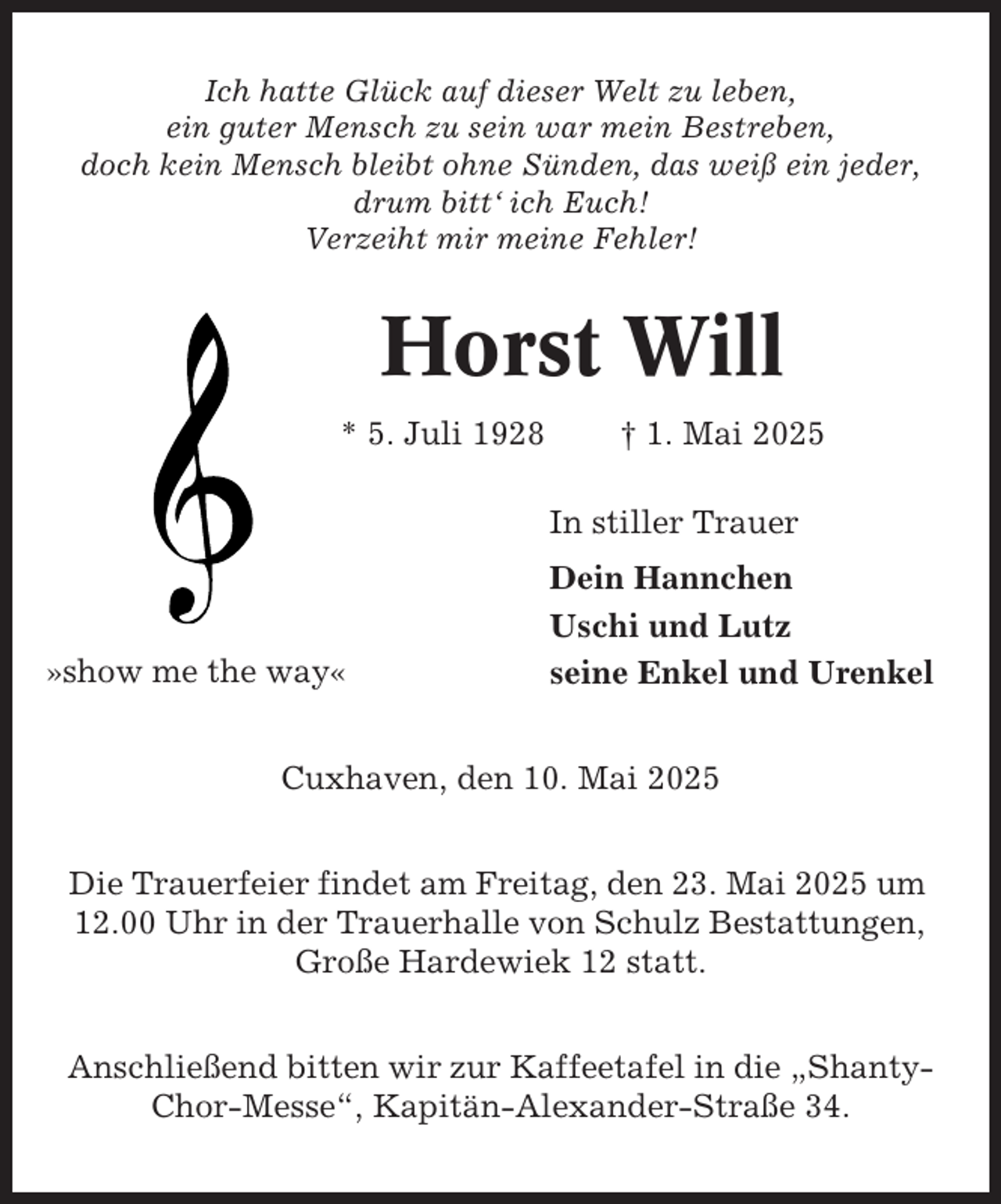 <p>Ich hatte Glück auf dieser Welt zu leben,<br />ein guter Mensch zu sein war mein Bestreben,<br />doch kein Mensch bleibt ohne Sünden, das weiß ein jeder,<br />drum bitt‘ ich Euch!<br />Verzeiht mir meine Fehler!</p><p>Horst Will<br />* 5. Juli 1928</p><p>† 1. Mai 2025<br />In stiller Trauer</p><p>»show me the way«</p><p>Dein Hannchen<br />Uschi und Lutz<br />seine Enkel und Urenkel</p><p>Cuxhaven, den 10. Mai 2025<br />Die Trauerfeier findet am Freitag, den 23. Mai 2025 um<br />12.00 Uhr in der Trauerhalle von Schulz Bestattungen,<br />Große Hardewiek 12 statt.<br />Anschließend bitten wir zur Kaffeetafel in die „ShantyChor-Messe“, Kapitän-Alexander-Straße 34.</p>