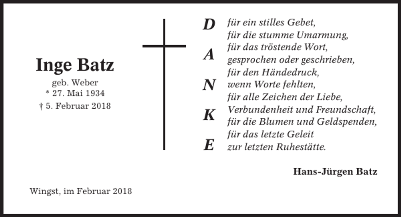<p>D</p><p>Inge Batz<br />geb. Weber<br />* 27. Mai 1934<br />† 5. Februar 2018</p><p>A<br />N<br />K<br />E</p><p>für ein stilles Gebet,<br />für die stumme Umarmung,<br />für das tröstende Wort,<br />gesprochen oder geschrieben,<br />für den Händedruck,<br />wenn Worte fehlten,<br />für alle Zeichen der Liebe,<br />Verbundenheit und Freundschaft,<br />für die Blumen und Geldspenden,<br />für das letzte Geleit<br />zur letzten Ruhestätte.</p><p>Hans-Jürgen Batz<br />Wingst, im Februar 2018</p>