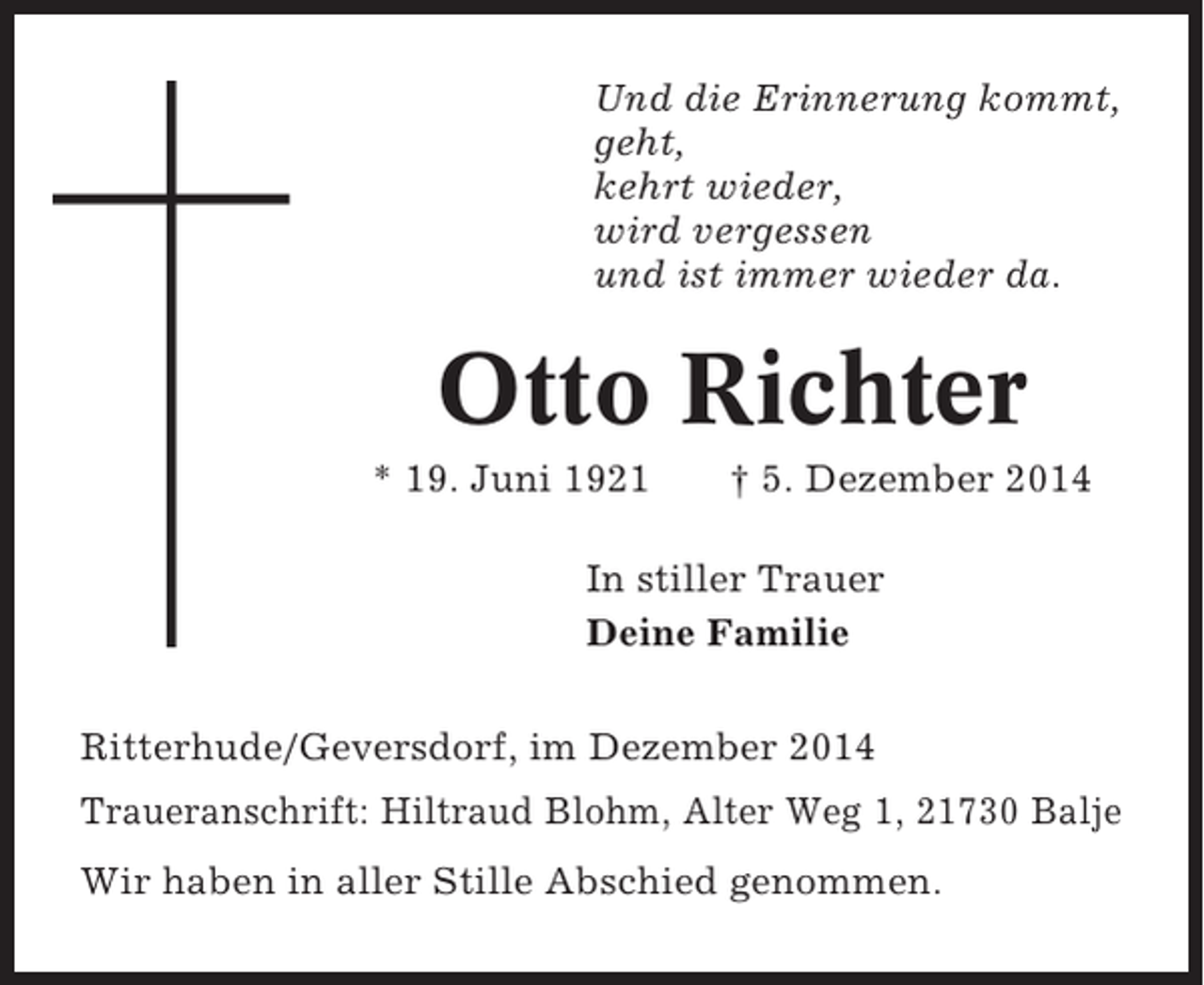 <p>Und die Erinnerung kommt,<br />geht,<br />kehrt wieder,<br />wird vergessen<br />und ist immer wieder da.</p><p>Otto Richter<br />* 19. Juni 1921</p><p>† 5. Dezember 2014</p><p>In stiller Trauer<br />Deine Familie<br />Ritterhude/Geversdorf, im Dezember 2014<br />Traueranschrift: Hiltraud Blohm, Alter Weg 1, 21730 Balje<br />Wir haben in aller Stille Abschied genommen.</p>