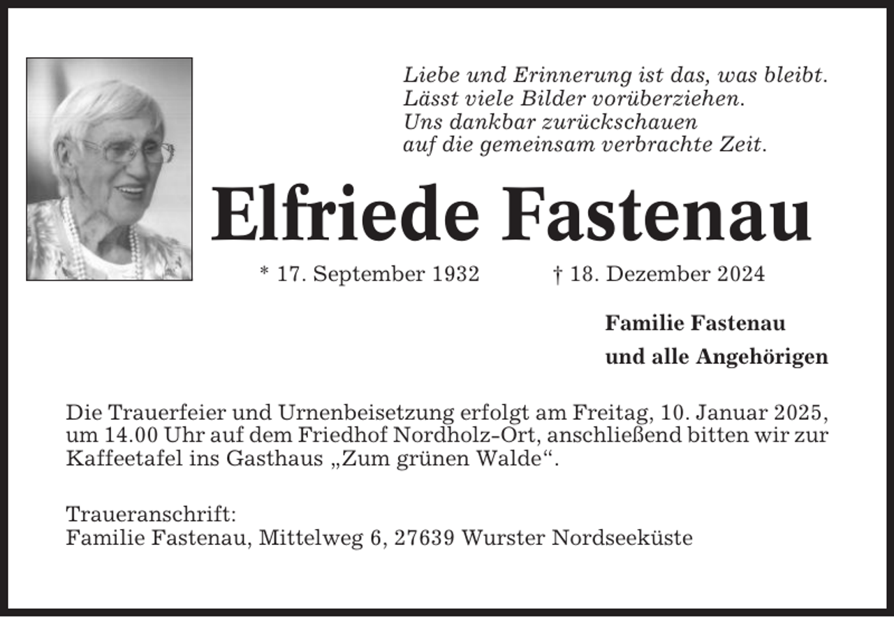 <p>Liebe und Erinnerung ist das, was bleibt.<br />Lässt viele Bilder vorüberziehen.<br />Uns dankbar zurückschauen<br />auf die gemeinsam verbrachte Zeit.</p><p>Elfriede Fastenau<br />* 17. September 1932</p><p>† 18. Dezember 2024<br />Familie Fastenau<br />und alle Angehörigen</p><p>Die Trauerfeier und Urnenbeisetzung erfolgt am Freitag, 10. Januar 2025,<br />um 14.00 Uhr auf dem Friedhof Nordholz-Ort, anschließend bitten wir zur<br />Kaffeetafel ins Gasthaus „Zum grünen Walde“.<br />Traueranschrift:<br />Familie Fastenau, Mittelweg 6, 27639 Wurster Nordseeküste</p>