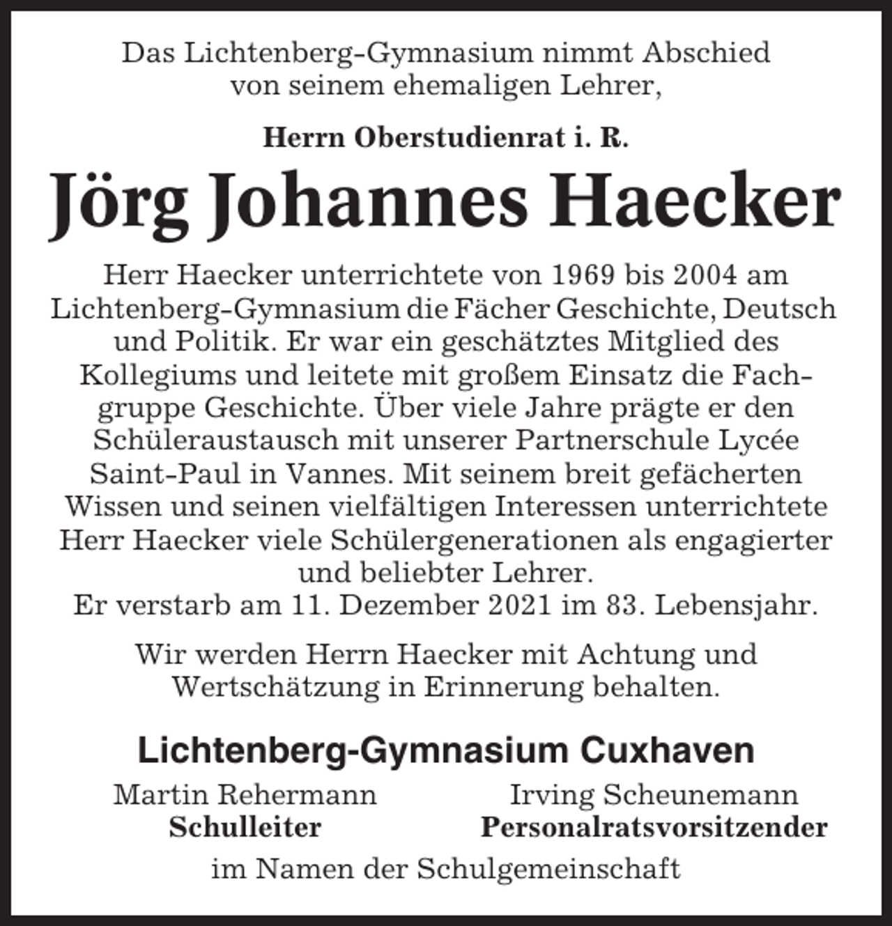 <p>Das Lichtenberg-Gymnasium nimmt Abschied<br />von seinem ehemaligen Lehrer,<br />Herrn Oberstudienrat i. R.</p><p>Jörg Johannes Haecker<br />Herr Haecker unterrichtete von 1969 bis 2004 am<br />Lichtenberg-Gymnasium die Fächer Geschichte, Deutsch<br />und Politik. Er war ein geschätztes Mitglied des<br />Kollegiums und leitete mit großem Einsatz die Fachgruppe Geschichte. Über viele Jahre prägte er den<br />Schüleraustausch mit unserer Partnerschule Lycée<br />Saint-Paul in Vannes. Mit seinem breit gefächerten<br />Wissen und seinen vielfältigen Interessen unterrichtete<br />Herr Haecker viele Schülergenerationen als engagierter<br />und beliebter Lehrer.<br />Er verstarb am 11. Dezember 2021 im 83. Lebensjahr.<br />Wir werden Herrn Haecker mit Achtung und<br />Wertschätzung in Erinnerung behalten.</p><p>Lichtenberg-Gymnasium Cuxhaven<br />Martin Rehermann<br />Irving Scheunemann<br />Schulleiter<br />Personalratsvorsitzender<br />im Namen der Schulgemeinschaft</p>