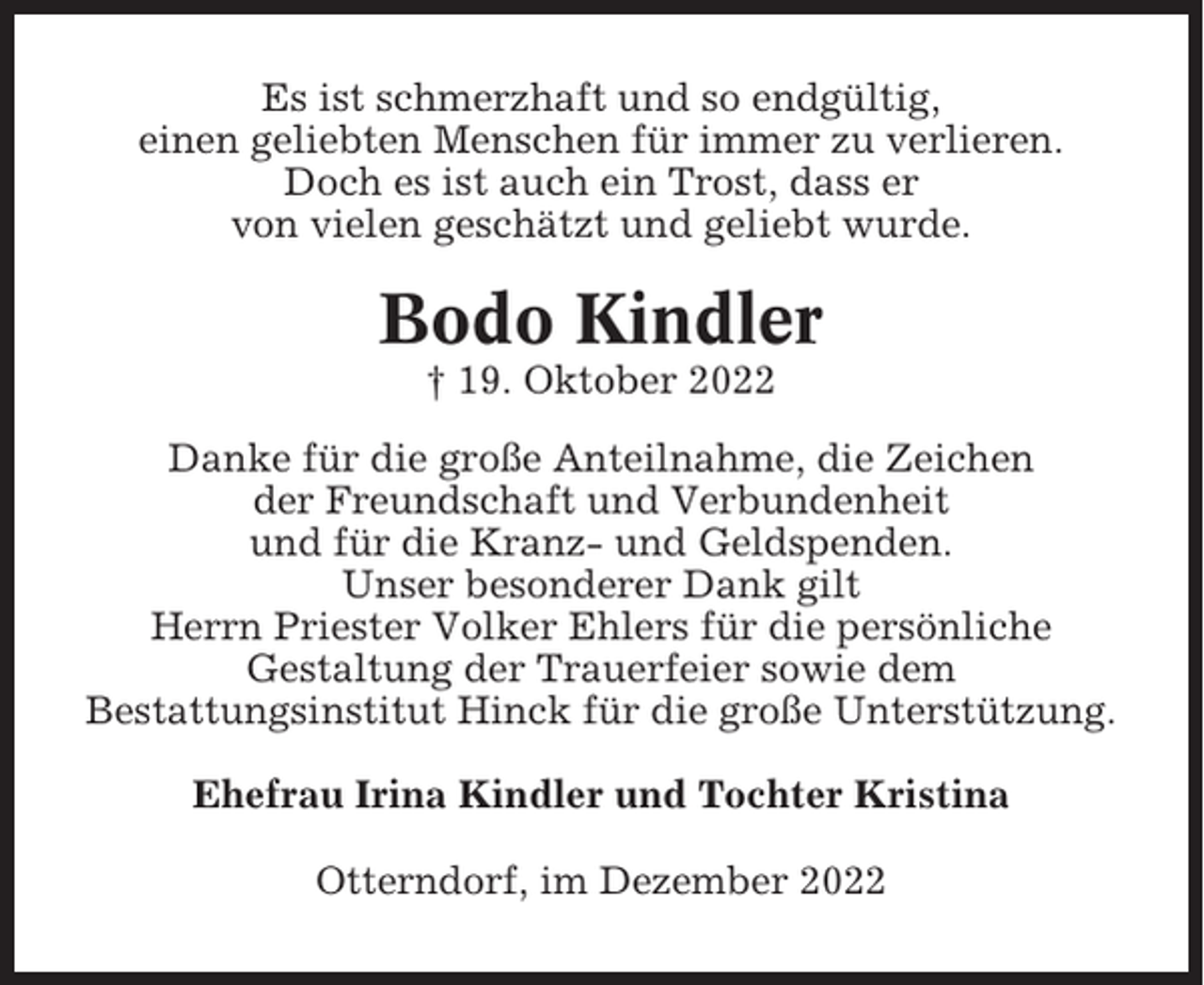 <p>Es ist schmerzhaft und so endgültig,<br />einen geliebten Menschen für immer zu verlieren.<br />Doch es ist auch ein Trost, dass er<br />von vielen geschätzt und geliebt wurde.</p><p>Bodo Kindler<br />† 19. Oktober 2022<br />Danke für die große Anteilnahme, die Zeichen<br />der Freundschaft und Verbundenheit<br />und für die Kranz- und Geldspenden.<br />Unser besonderer Dank gilt<br />Herrn Priester Volker Ehlers für die persönliche<br />Gestaltung der Trauerfeier sowie dem<br />Bestattungsinstitut Hinck für die große Unterstützung.<br />Ehefrau Irina Kindler und Tochter Kristina<br />Otterndorf, im Dezember 2022</p>