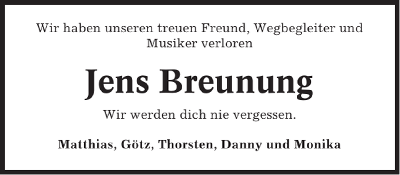 <p>Wir haben unseren treuen Freund, Wegbegleiter und<br />Musiker verloren</p><p>Jens Breunung<br />Wir werden dich nie vergessen.<br />Matthias, Götz, Thorsten, Danny und Monika</p>
