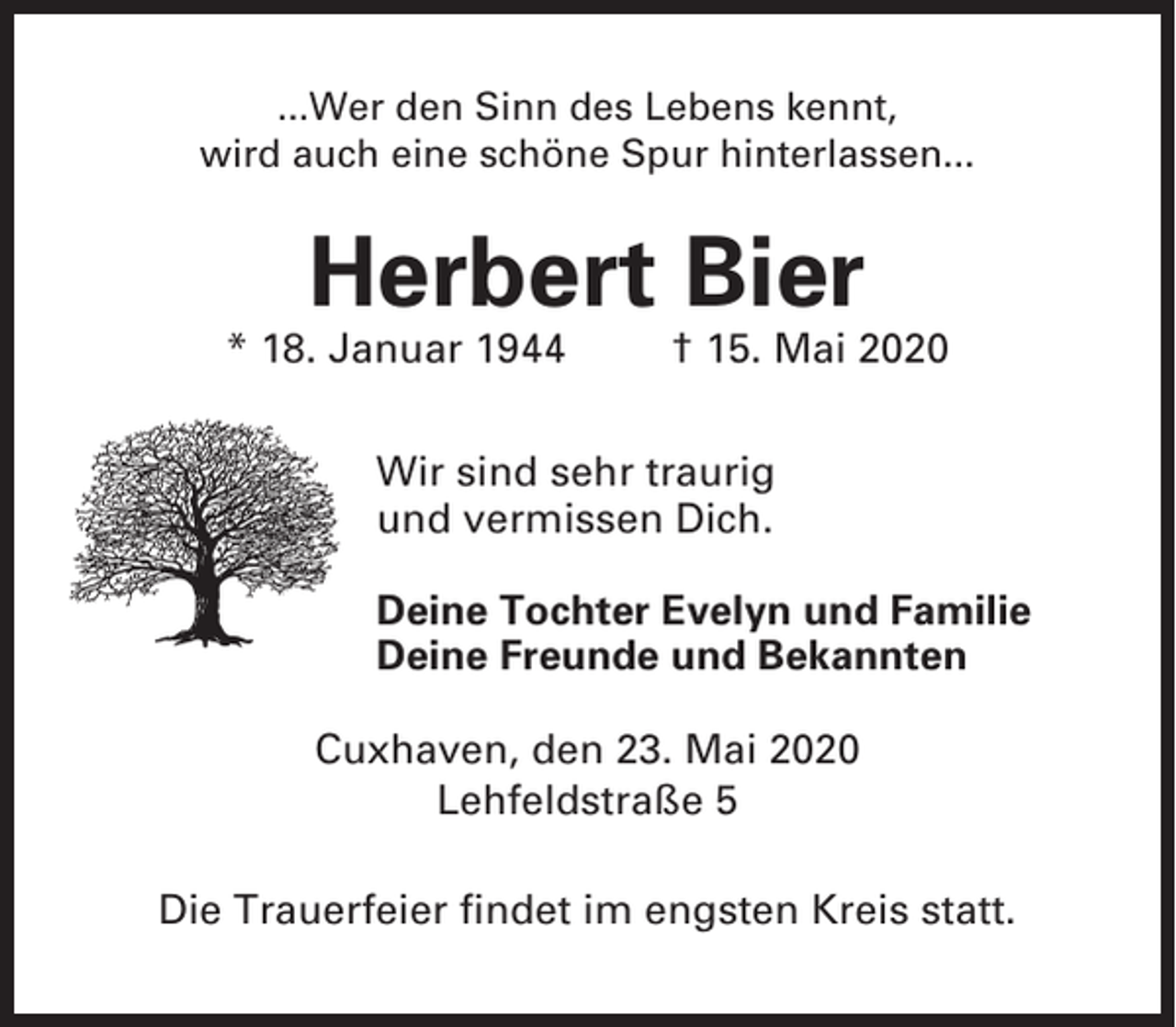 <p>...Wer den Sinn des Lebens kennt,<br />wird auch eine schöne Spur hinterlassen...</p><p>Herbert Bier<br />* 18. Januar 1944</p><p>† 15. Mai 2020</p><p>Wir sind sehr traurig<br />und vermissen Dich.<br />Deine Tochter Evelyn und Familie<br />Deine Freunde und Bekannten<br />Cuxhaven, den 23. Mai 2020<br />Lehfeldstraße 5<br />Die Trauerfeier findet im engsten Kreis statt.</p>