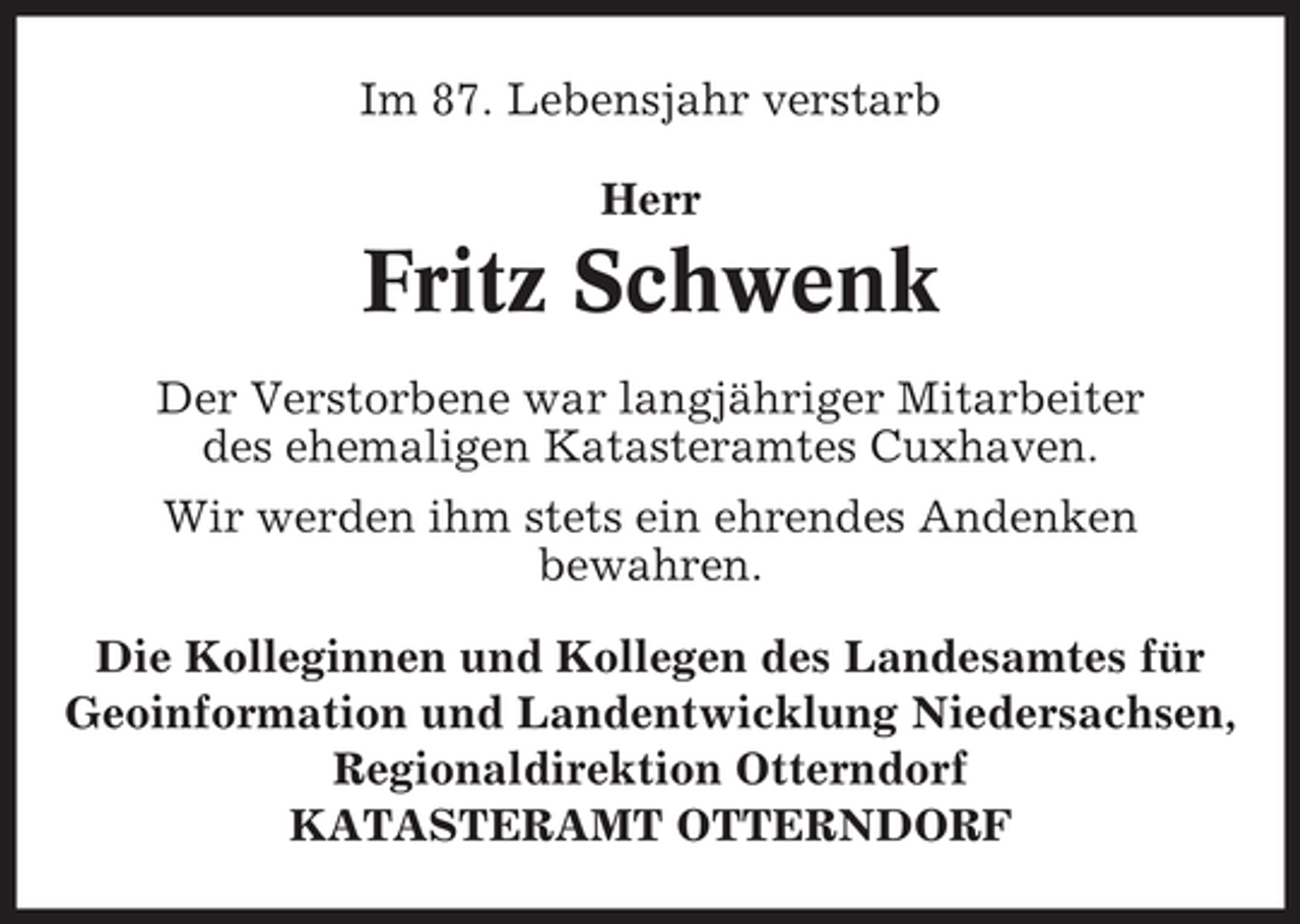 <p>Im 87. Lebensjahr verstarb<br />Herr</p><p>Fritz Schwenk<br />Der Verstorbene war langjähriger Mitarbeiter<br />des ehemaligen Katasteramtes Cuxhaven.<br />Wir werden ihm stets ein ehrendes Andenken<br />bewahren.<br />Die Kolleginnen und Kollegen des Landesamtes für<br />Geoinformation und Landentwicklung Niedersachsen,<br />Regionaldirektion Otterndorf<br />KATASTERAMT OTTERNDORF</p>