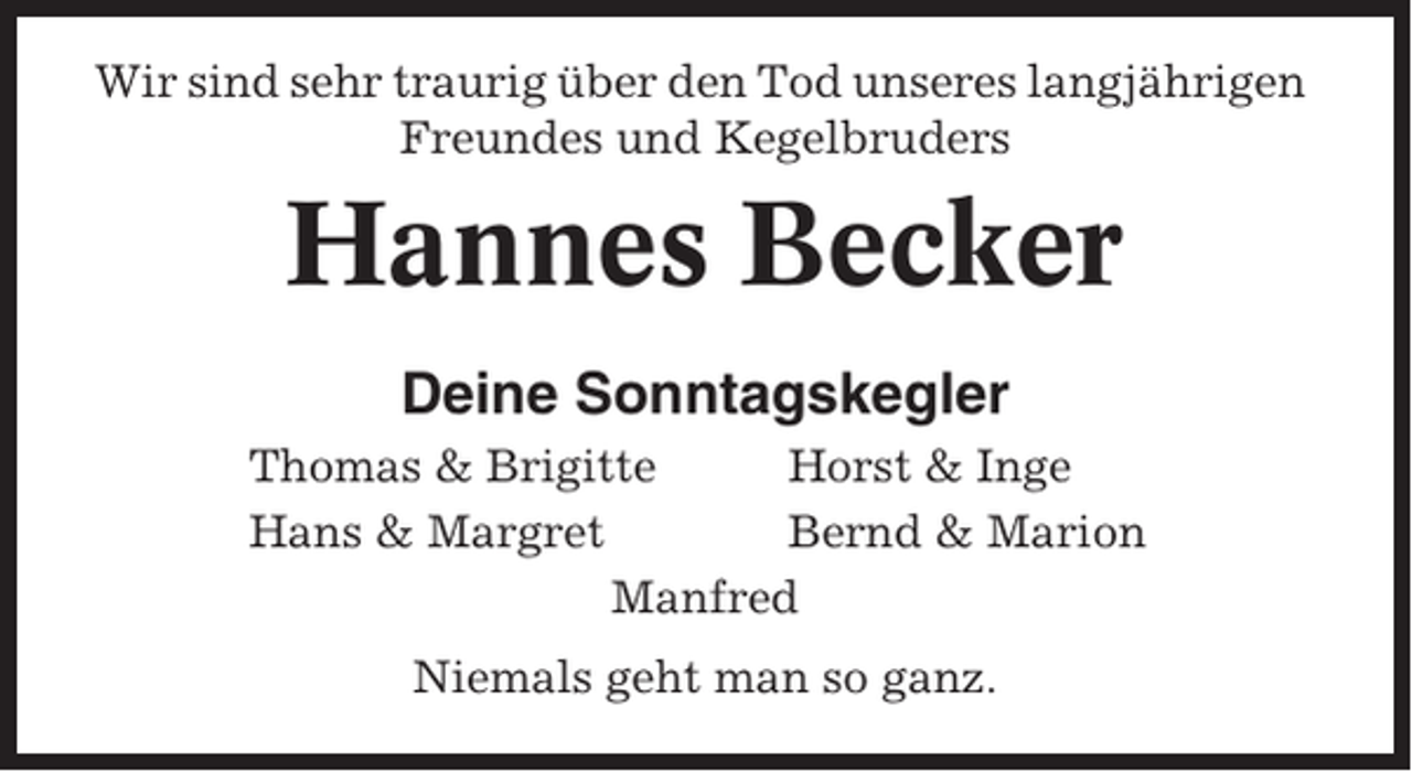 <p>Wir sind sehr traurig über den Tod unseres langjährigen<br />Freundes und Kegelbruders</p><p>Hannes Becker<br />Deine Sonntagskegler<br />Thomas &amp; Brigitte<br />Horst &amp; Inge<br />Hans &amp; Margret<br />Bernd &amp; Marion<br />Manfred<br />Niemals geht man so ganz.</p>