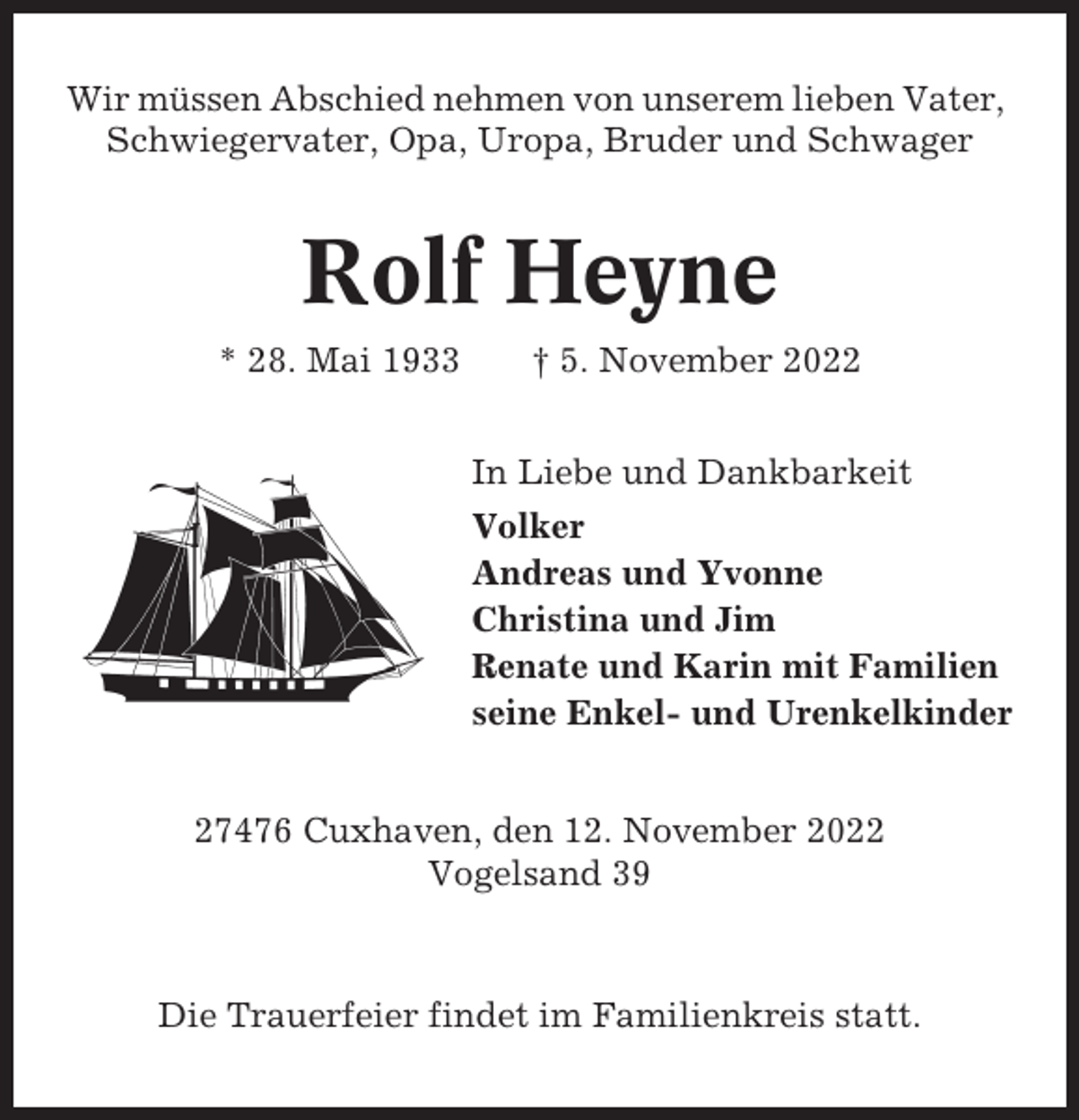 <p>Wir müssen Abschied nehmen von unserem lieben Vater,<br />Schwiegervater, Opa, Uropa, Bruder und Schwager</p><p>Rolf Heyne<br />* 28. Mai 1933</p><p>† 5. November 2022<br />In Liebe und Dankbarkeit<br />Volker<br />Andreas und Yvonne<br />Christina und Jim<br />Renate und Karin mit Familien<br />seine Enkel- und Urenkelkinder</p><p>27476 Cuxhaven, den 12. November 2022<br />Vogelsand 39</p><p>Die Trauerfeier findet im Familienkreis statt.</p>