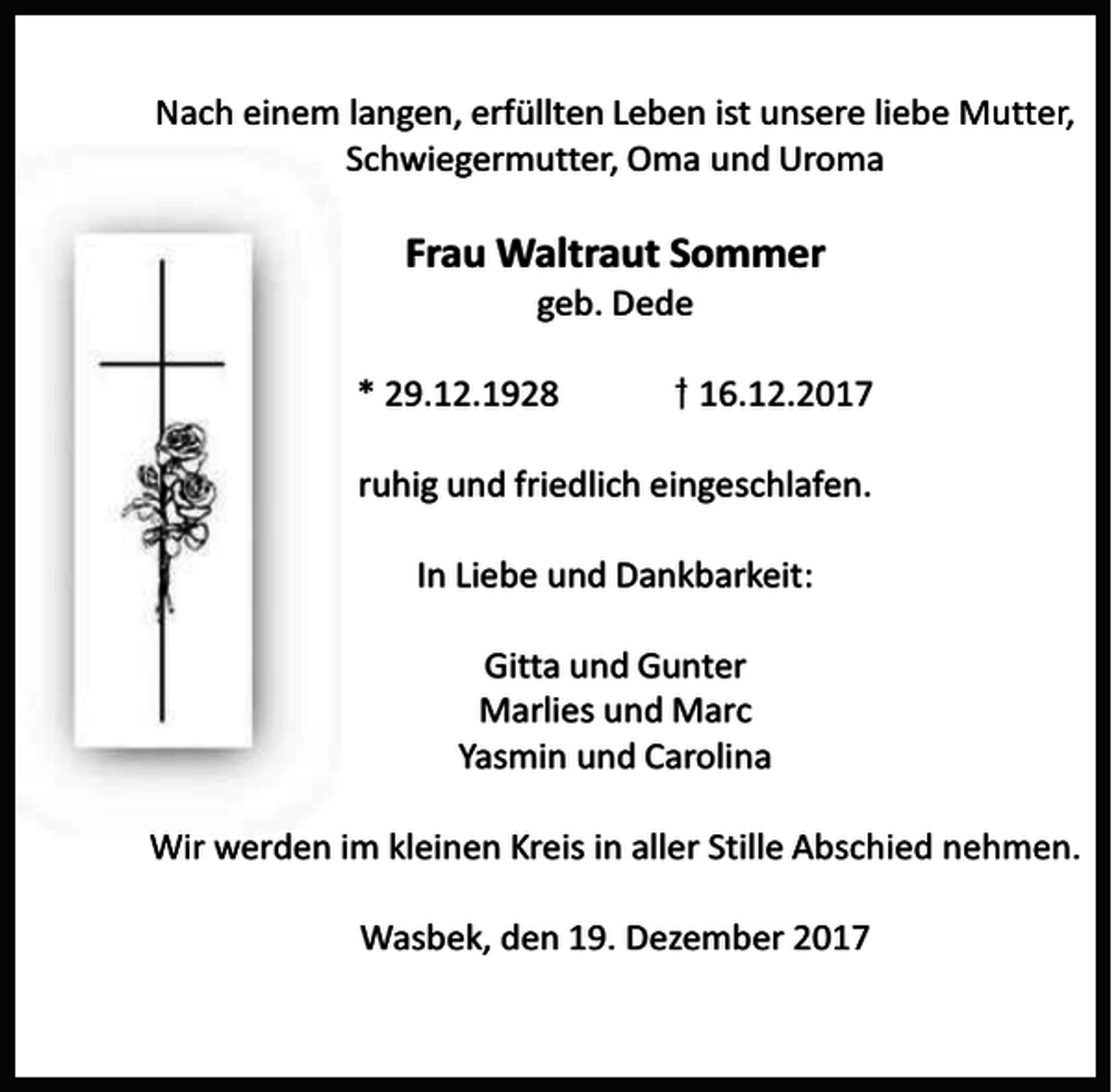 <p>Nach einem langen, erfüllten Leben ist unsere liebe Mutter,<br />Schwiegermutter, Oma und Uroma</p><p>Frau Waltraut Sommer<br />geb. Dede</p><p>* 29.12.1928</p><p>16.12.2017</p><p>ruhig und friedlich eingeschlafen.<br />In Liebe und Dankbarkeit:</p><p>Gitta und Gunter<br />Marlies und Marc<br />Yasmin und Carolina<br />Wir werden im kleinen Kreis in aller Stille Abschied nehmen.<br />Wasbek, den 19. Dezember 2017</p>
