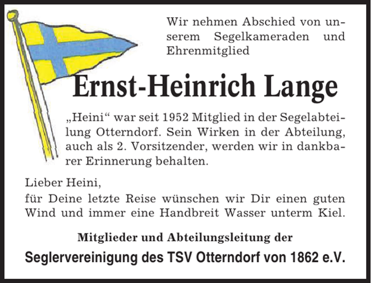 <p>Wir nehmen Abschied von unserem Segelkameraden und<br />Ehrenmitglied</p><p>Ernst-Heinrich Lange<br />„Heini“ war seit 1952 Mitglied in der Segelabteilung Otterndorf. Sein Wirken in der Abteilung,<br />auch als 2. Vorsitzender, werden wir in dankbarer Erinnerung behalten.<br />Lieber Heini,<br />für Deine letzte Reise wünschen wir Dir einen guten<br />Wind und immer eine Handbreit Wasser unterm Kiel.<br />Mitglieder und Abteilungsleitung der</p><p>Seglervereinigung des TSV Otterndorf von 1862 e.V.</p>