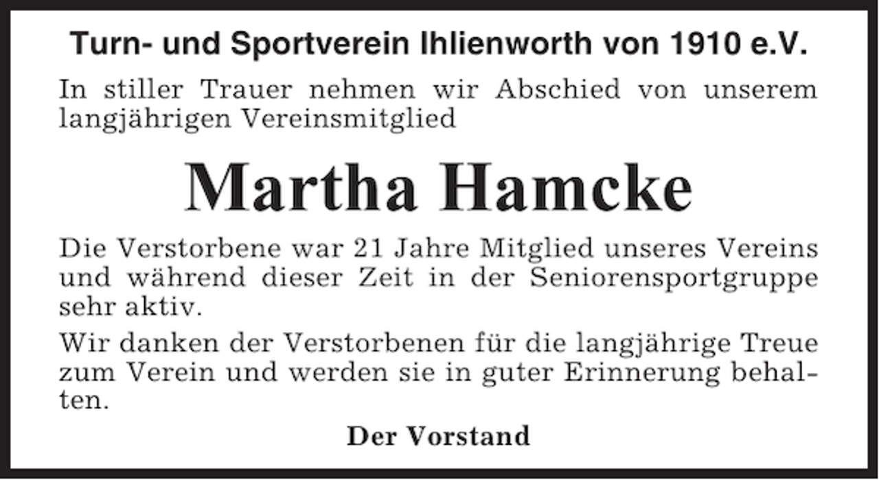 <p>Turn- und Sportverein Ihlienworth von 1910 e.V.<br />In stiller Trauer nehmen wir Abschied von unserem<br />langjährigen Vereinsmitglied</p><p>Martha Hamcke<br />Die Verstorbene war 21 Jahre Mitglied unseres Vereins<br />und während dieser Zeit in der Seniorensportgruppe<br />sehr aktiv.<br />Wir danken der Verstorbenen für die langjährige Treue<br />zum Verein und werden sie in guter Erinnerung behalten.<br />Der Vorstand</p>
