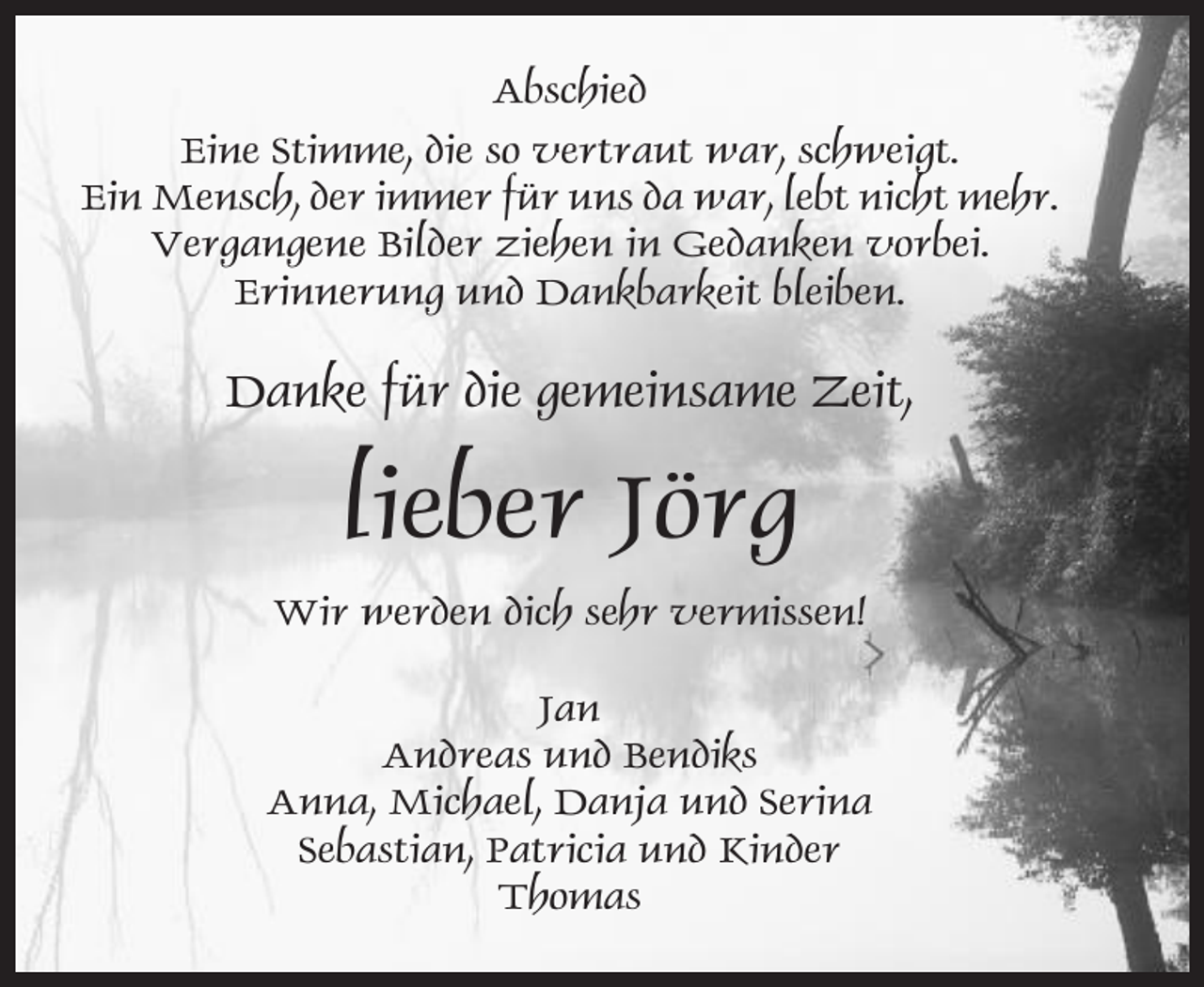 <p>Abschied<br />Eine Stimme, die so vertraut war, schweigt.<br />Ein Mensch, der immer für uns da war, lebt nicht mehr.<br />Vergangene Bilder ziehen in Gedanken vorbei.<br />Erinnerung und Dankbarkeit bleiben.</p><p>Danke für die gemeinsame Zeit,</p><p>lieber Jörg<br />Wir werden dich sehr vermissen!<br />Jan<br />Andreas und Bendiks<br />Anna, Michael, Danja und Serina<br />Sebastian, Patricia und Kinder<br />Thomas</p>
