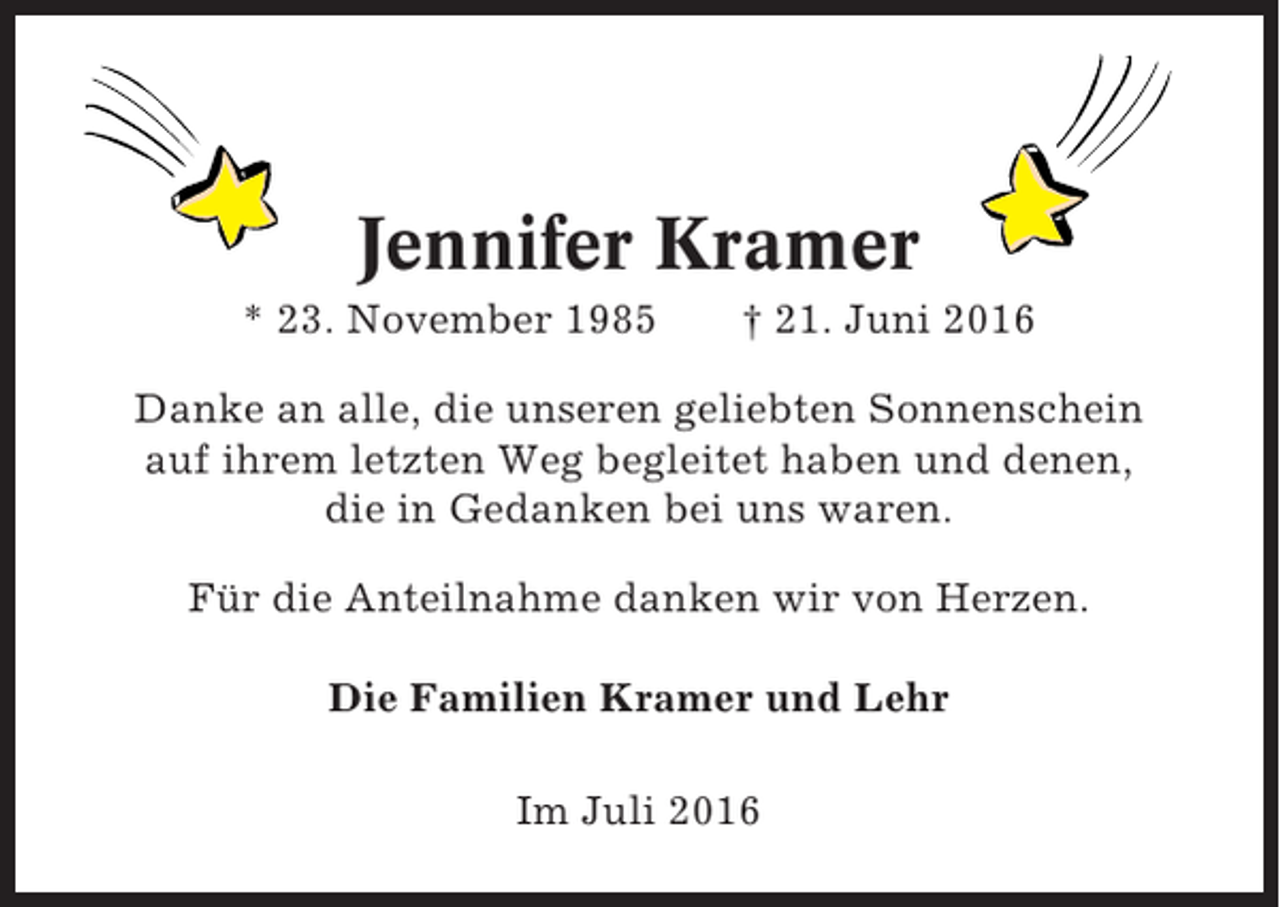 <p>Jennifer Kramer<br />* 23. November 1985</p><p>† 21. Juni 2016</p><p>Danke an alle, die unseren geliebten Sonnenschein<br />auf ihrem letzten Weg begleitet haben und denen,<br />die in Gedanken bei uns waren.<br />Für die Anteilnahme danken wir von Herzen.<br />Die Familien Kramer und Lehr<br />Im Juli 2016</p>