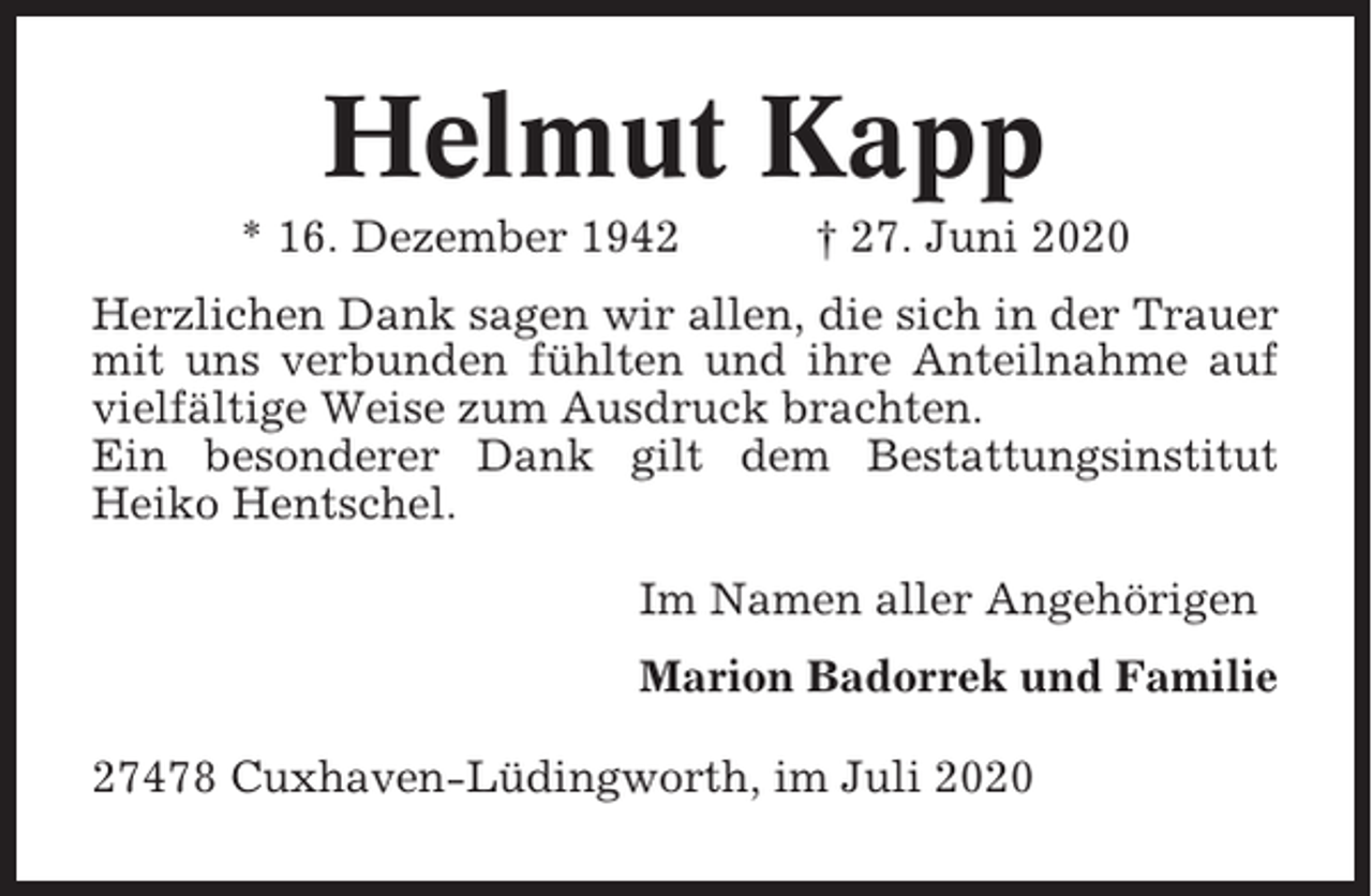 <p>Helmut Kapp<br />* 16. Dezember 1942</p><p>† 27. Juni 2020</p><p>Herzlichen Dank sagen wir allen, die sich in der Trauer<br />mit uns verbunden fühlten und ihre Anteilnahme auf<br />vielfältige Weise zum Ausdruck brachten.<br />Ein besonderer Dank gilt dem Bestattungsinstitut<br />Heiko Hentschel.<br />Im Namen aller Angehörigen<br />Marion Badorrek und Familie<br />27478 Cuxhaven-Lüdingworth, im Juli 2020</p>