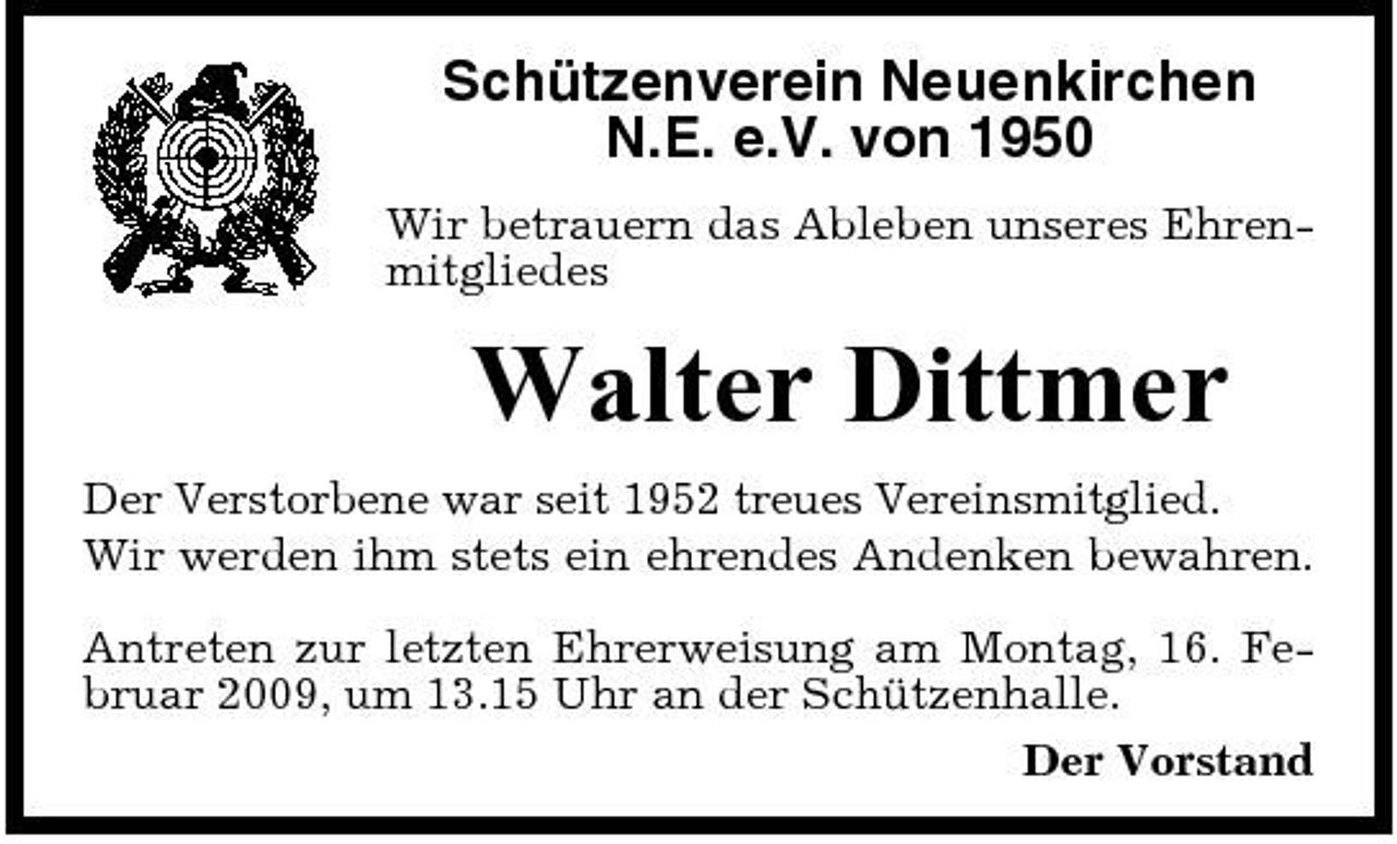 <p>Schützenverein Neuenkirchen N.E. e.V. von 1950<br />Wir betrauern das Ableben unseres Ehrenmitgliedes</p><p>Walter Dittmer<br />Der Verstorbene war seit 1952 treues Vereinsmitglied. Wir werden ihm stets ein ehrendes Andenken bewahren. Antreten zur letzten Ehrerweisung am Montag, 16. Februar 2009, um 13.15 Uhr an der Schützenhalle. Der Vorstand</p>