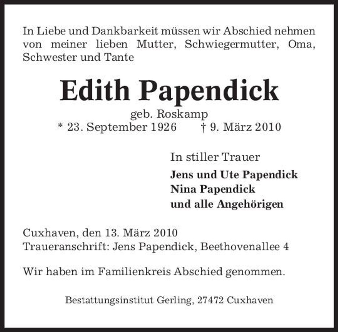 <p>In Liebe und Dankbarkeit müssen wir Abschied nehmen von meiner lieben Mutter, Schwiegermutter, Oma, Schwester und Tante</p><p>Edith Papendick<br />geb. Roskamp * 23. September 1926 † 9. März 2010 In stiller Trauer<br />Jens und Ute Papendick Nina Papendick und alle Angehörigen Cuxhaven, den 13. März 2010 Traueranschrift: Jens Papendick, Beethovenallee 4 Wir haben im Familienkreis Abschied genommen.<br />Bestattungsinstitut Gerling, 27472 Cuxhaven</p>