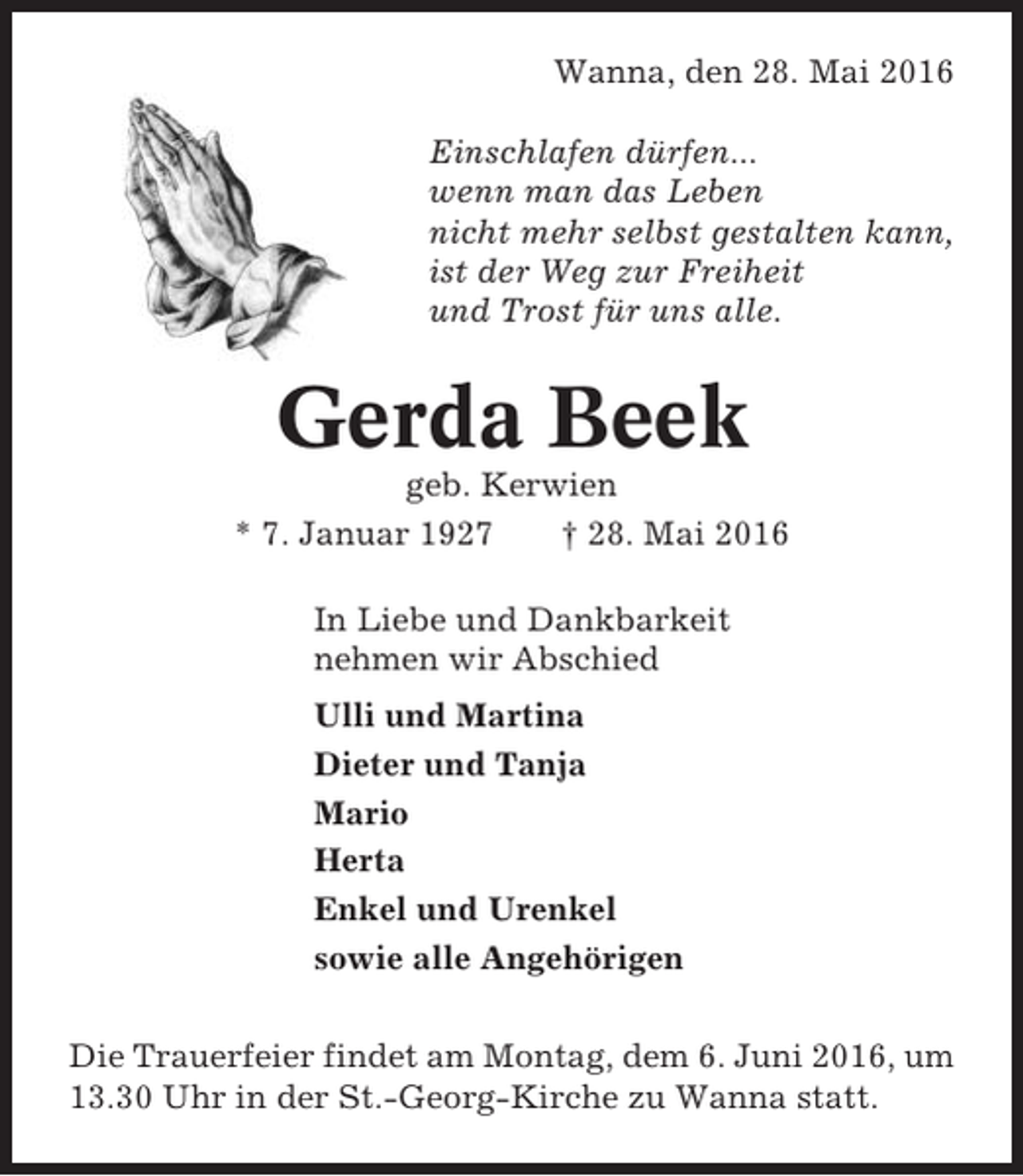 <p>Wanna, den 28. Mai 2016<br />Einschlafen dürfen...<br />wenn man das Leben<br />nicht mehr selbst gestalten kann,<br />ist der Weg zur Freiheit<br />und Trost für uns alle.</p><p>Gerda Beek<br />geb. Kerwien<br />* 7. Januar 1927<br />† 28. Mai 2016<br />In Liebe und Dankbarkeit<br />nehmen wir Abschied<br />Ulli und Martina<br />Dieter und Tanja<br />Mario<br />Herta<br />Enkel und Urenkel<br />sowie alle Angehörigen<br />Die Trauerfeier findet am Montag, dem 6. Juni 2016, um<br />13.30 Uhr in der St.-Georg-Kirche zu Wanna statt.</p>