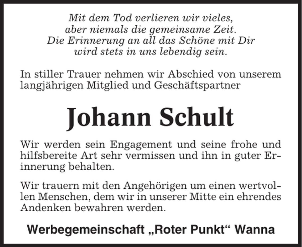 <p>Mit dem Tod verlieren wir vieles,<br />aber niemals die gemeinsame Zeit.<br />Die Erinnerung an all das Schöne mit Dir<br />wird stets in uns lebendig sein.<br />In stiller Trauer nehmen wir Abschied von unserem<br />langjährigen Mitglied und Geschäftspartner</p><p>Johann Schult<br />Wir werden sein Engagement und seine frohe und<br />hilfsbereite Art sehr vermissen und ihn in guter Erinnerung behalten.<br />Wir trauern mit den Angehörigen um einen wertvollen Menschen, dem wir in unserer Mitte ein ehrendes<br />Andenken bewahren werden.</p><p>Werbegemeinschaft „Roter Punkt“ Wanna</p>