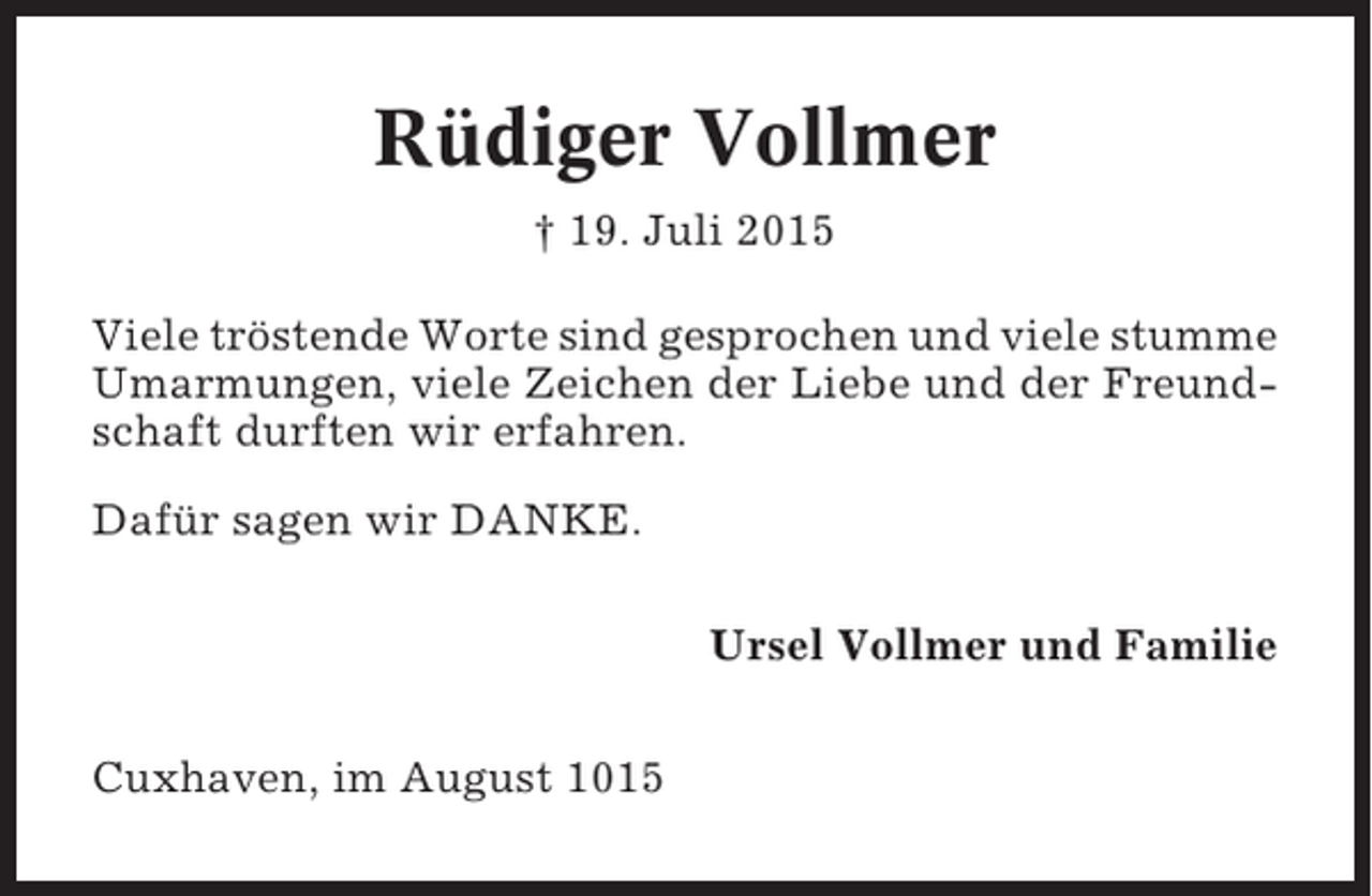 <p>Rüdiger Vollmer<br />† 19. Juli 2015<br />Viele tröstende Worte sind gesprochen und viele stumme<br />Umarmungen, viele Zeichen der Liebe und der Freundschaft durften wir erfahren.<br />Dafür sagen wir DANKE.<br />Ursel Vollmer und Familie<br />Cuxhaven, im August 1015</p>