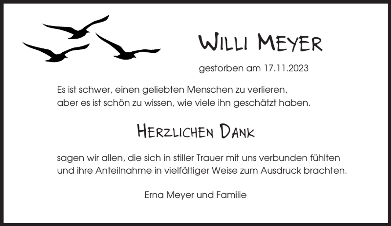<p>WILLI MEYER<br />gestorben am 17.11.2023<br />Es ist schwer, einen geliebten Menschen zu verlieren,<br />aber es ist schön zu wissen, wie viele ihn geschätzt haben.</p><p>HERZLICHEN DANK<br />sagen wir allen, die sich in stiller Trauer mit uns verbunden fühlten<br />und ihre Anteilnahme in vielfältiger Weise zum Ausdruck brachten.<br />Erna Meyer und Familie</p>