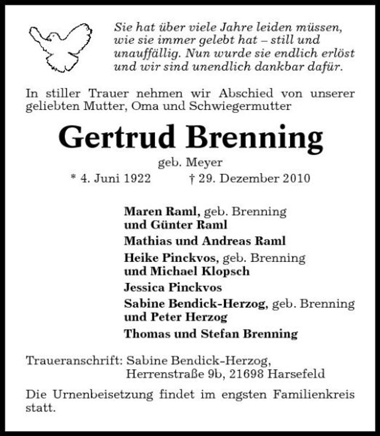 <p>Sie hat über viele Jahre leiden müssen, wie sie immer gelebt hat – still und unauffällig. Nun wurde sie endlich erlöst und wir sind unendlich dankbar dafür. In stiller Trauer nehmen wir Abschied von unserer geliebten Mutter, Oma und Schwiegermutter</p><p>Gertrud Brenning<br />* 4. Juni 1922 geb. Meyer † 29. Dezember 2010 Maren Raml, geb. Brenning und Günter Raml Mathias und Andreas Raml Heike Pinckvos, geb. Brenning und Michael Klopsch Jessica Pinckvos Sabine Bendick-Herzog, geb. Brenning und Peter Herzog Thomas und Stefan Brenning Traueranschrift: Sabine Bendick-Herzog, Herrenstraße 9b, 21698 Harsefeld Die Urnenbeisetzung findet im engsten Familienkreis statt.</p>