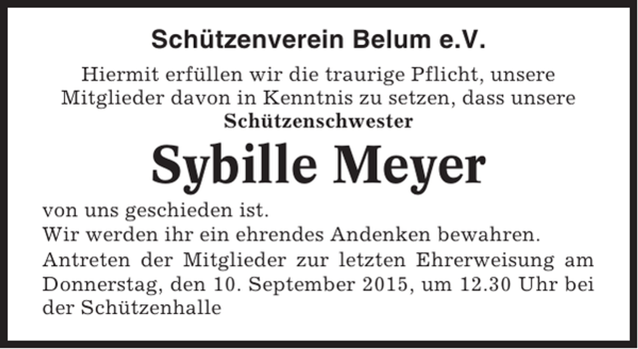 <p>Schützenverein Belum e.V.<br />Hiermit erfüllen wir die traurige Pflicht, unsere<br />Mitglieder davon in Kenntnis zu setzen, dass unsere<br />Schützenschwester</p><p>Sybille Meyer<br />von uns geschieden ist.<br />Wir werden ihr ein ehrendes Andenken bewahren.<br />Antreten der Mitglieder zur letzten Ehrerweisung am<br />Donnerstag, den 10. September 2015, um 12.30 Uhr bei<br />der Schützenhalle</p>