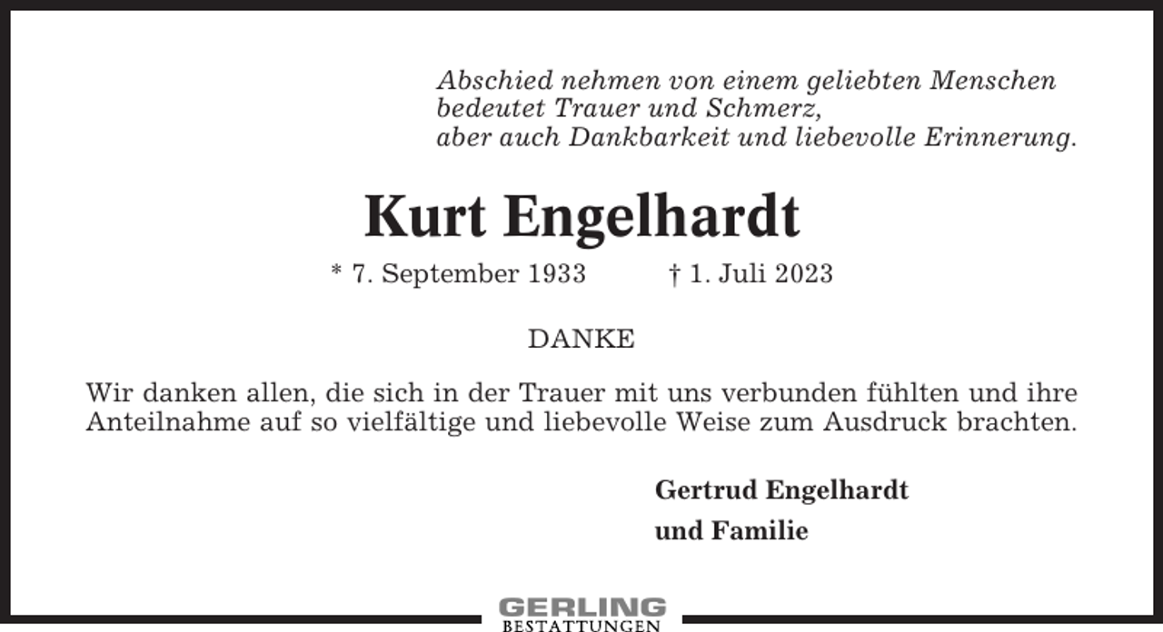 <p>Abschied nehmen von einem geliebten Menschen<br />bedeutet Trauer und Schmerz,<br />aber auch Dankbarkeit und liebevolle Erinnerung.</p><p>Kurt Engelhardt<br />* 7. September 1933</p><p>† 1. Juli 2023</p><p>DANKE<br />Wir danken allen, die sich in der Trauer mit uns verbunden fühlten und ihre<br />Anteilnahme auf so vielfältige und liebevolle Weise zum Ausdruck brachten.<br />Gertrud Engelhardt<br />und Familie</p>