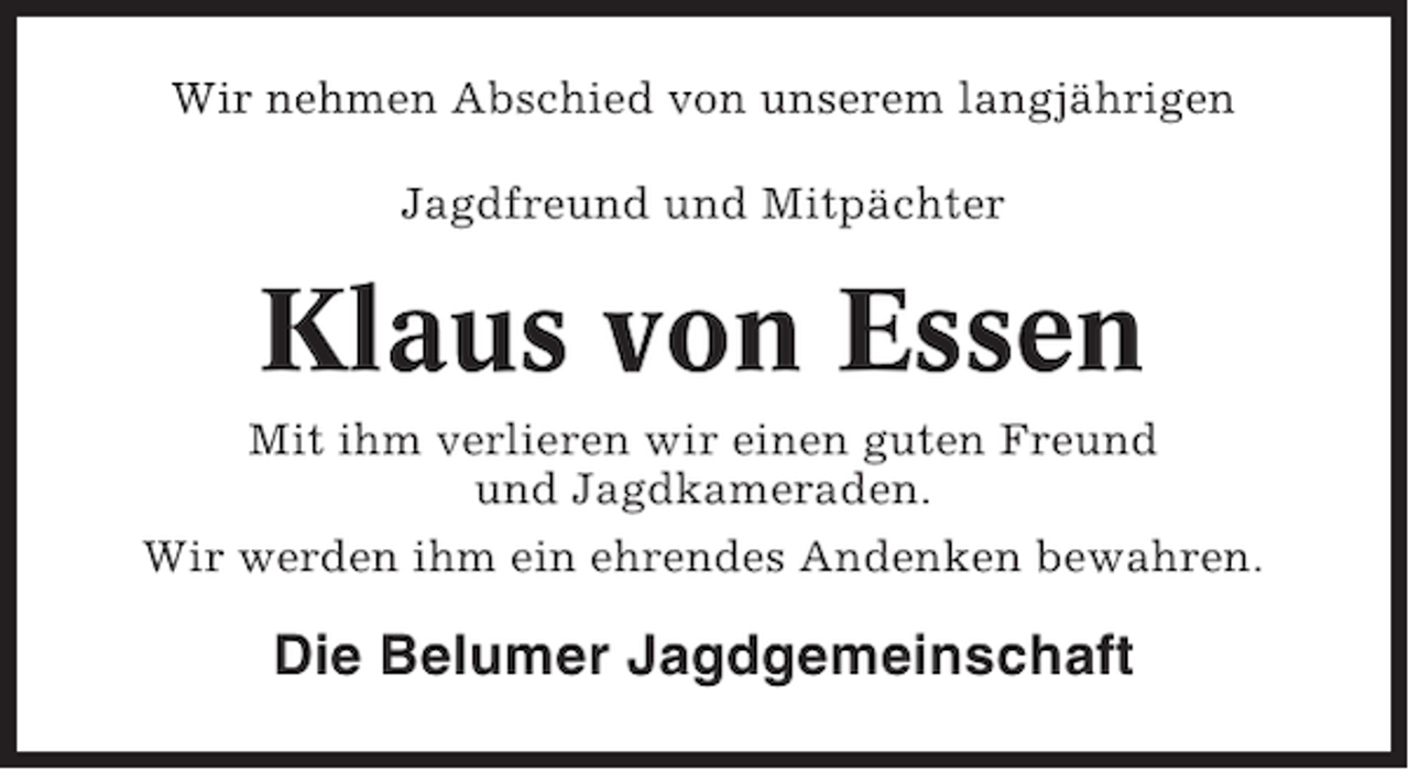 <p>Wir nehmen Abschied von unserem langjährigen<br />Jagdfreund und Mitpächter</p><p>Klaus von Essen<br />Mit ihm verlieren wir einen guten Freund<br />und Jagdkameraden.<br />Wir werden ihm ein ehrendes Andenken bewahren.</p><p>Die Belumer Jagdgemeinschaft</p>