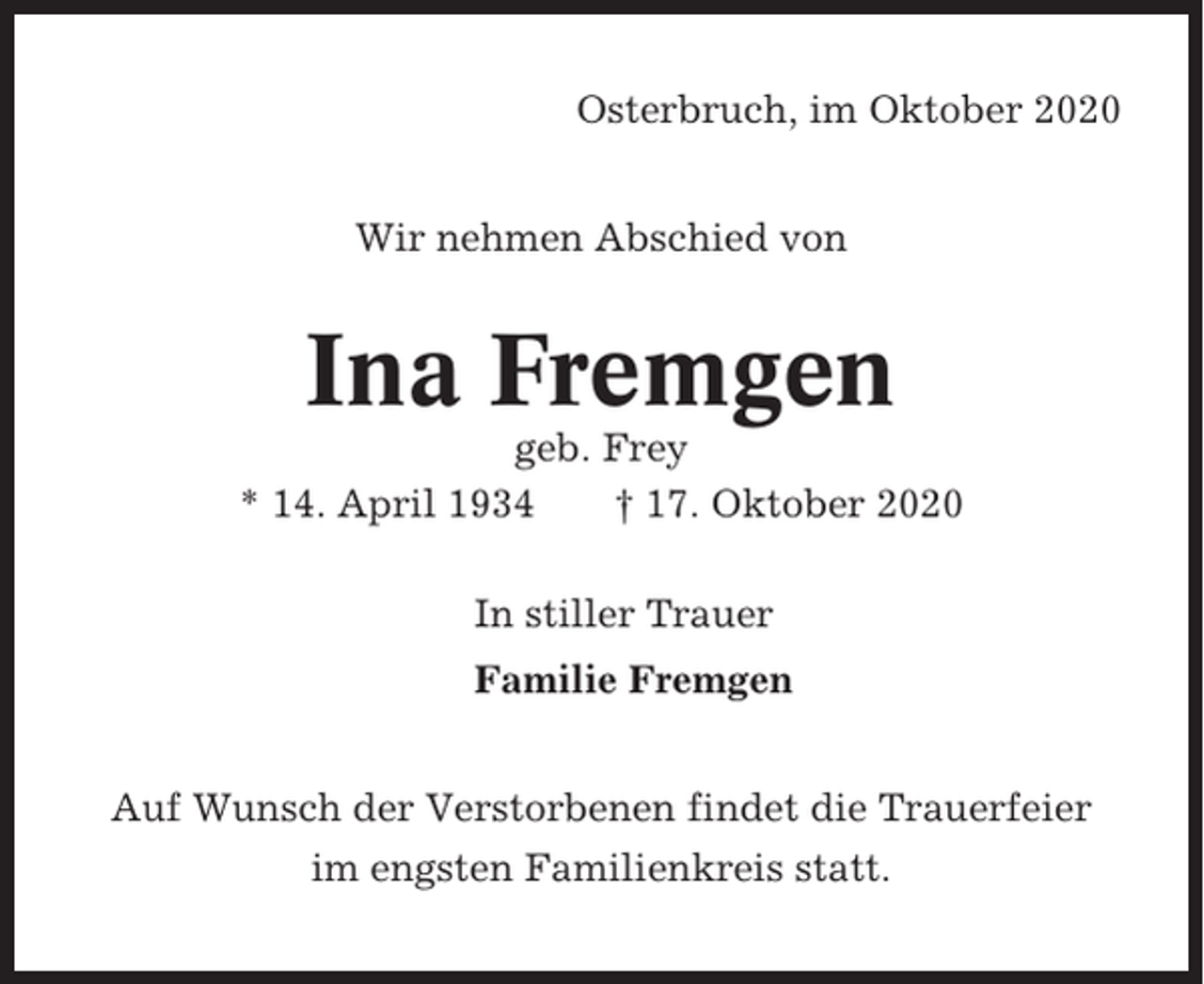 <p>Osterbruch, im Oktober 2020<br />Wir nehmen Abschied von</p><p>Ina Fremgen<br />geb. Frey<br />* 14. April 1934<br />† 17. Oktober 2020<br />In stiller Trauer<br />Familie Fremgen<br />Auf Wunsch der Verstorbenen findet die Trauerfeier<br />im engsten Familienkreis statt.</p>