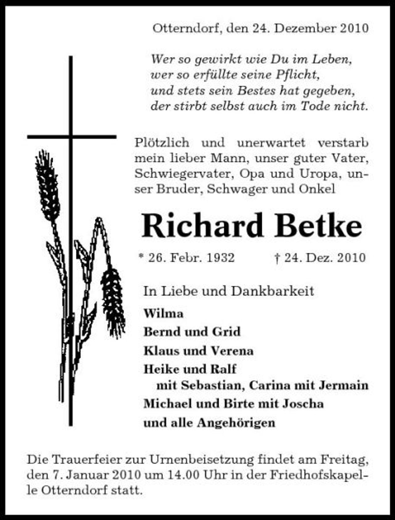 <p>Otterndorf, den 24. Dezember 2010 Wer so gewirkt wie Du im Leben, wer so erfüllte seine Pflicht, und stets sein Bestes hat gegeben, der stirbt selbst auch im Tode nicht. Plötzlich und unerwartet verstarb mein lieber Mann, unser guter Vater, Schwiegervater, Opa und Uropa, unser Bruder, Schwager und Onkel</p><p>Richard Betke<br />* 26. Febr. 1932 † 24. Dez. 2010</p><p>In Liebe und Dankbarkeit<br />Wilma Bernd und Grid Klaus und Verena Heike und Ralf mit Sebastian, Carina mit Jermain Michael und Birte mit Joscha und alle Angehörigen Die Trauerfeier zur Urnenbeisetzung findet am Freitag, den 7. Januar 2010 um 14.00 Uhr in der Friedhofskapelle Otterndorf statt.</p>
