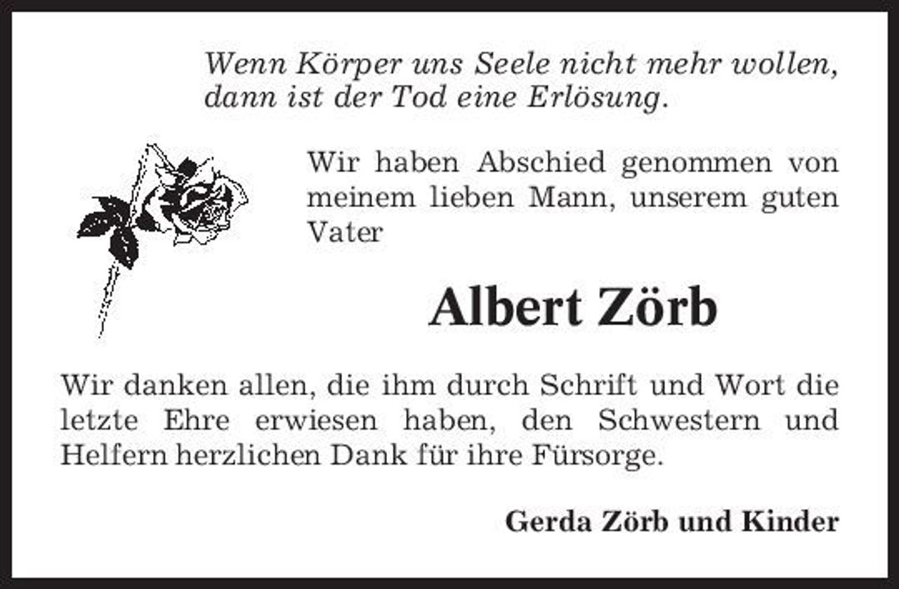 <p>Wenn Körper uns Seele nicht mehr wollen, dann ist der Tod eine Erlösung.<br />Wir haben Abschied genommen von meinem lieben Mann, unserem guten Vater</p><p>Albert Zörb<br />Wir danken allen, die ihm durch Schrift und Wort die letzte Ehre erwiesen haben, den Schwestern und Helfern herzlichen Dank für ihre Fürsorge. Gerda Zörb und Kinder</p>