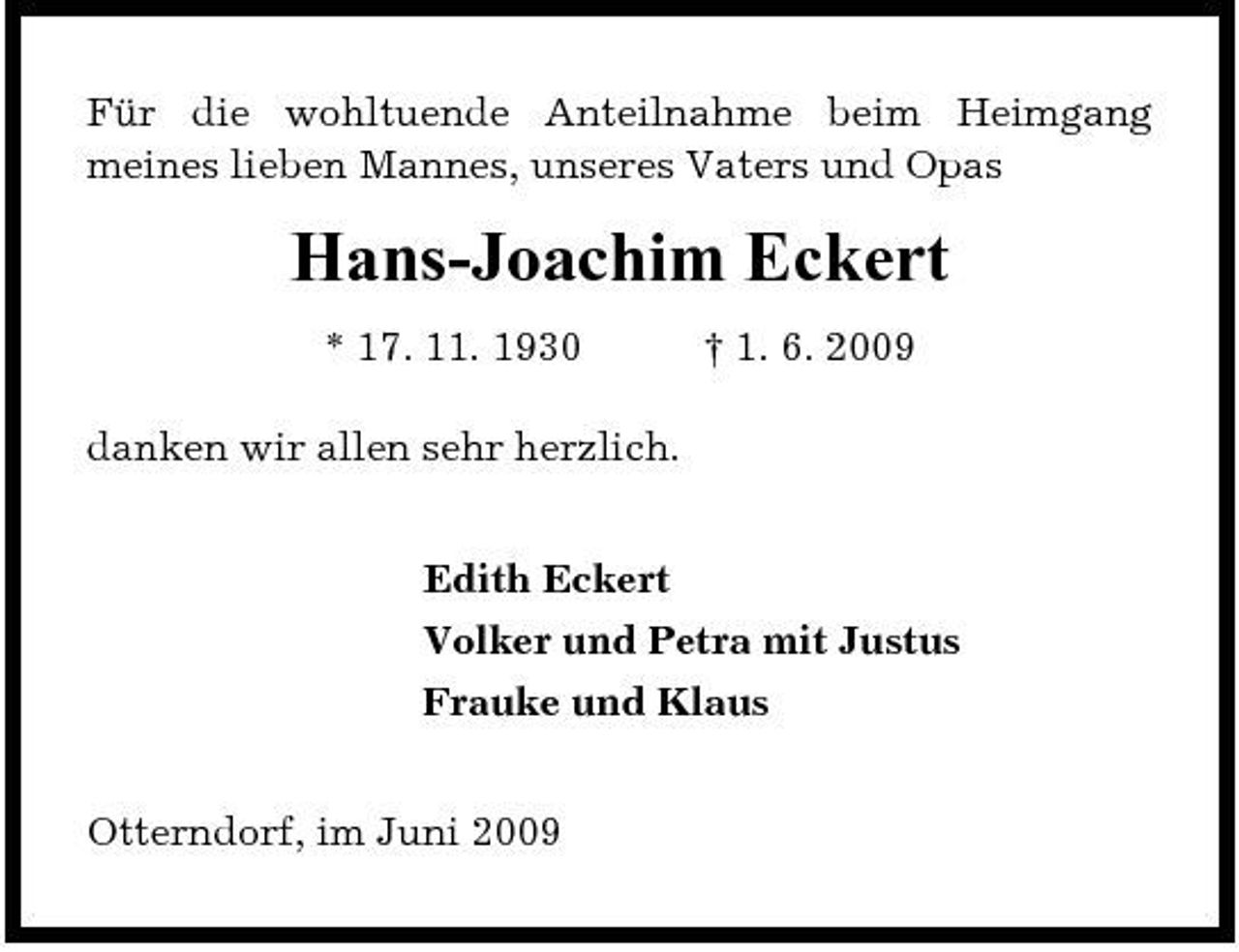 <p>Für die wohltuende Anteilnahme beim Heimgang meines lieben Mannes, unseres Vaters und Opas</p><p>Hans-Joachim Eckert<br />* 17. 11. 1930 danken wir allen sehr herzlich. Edith Eckert Volker und Petra mit Justus Frauke und Klaus Otterndorf, im Juni 2009 † 1. 6. 2009</p>