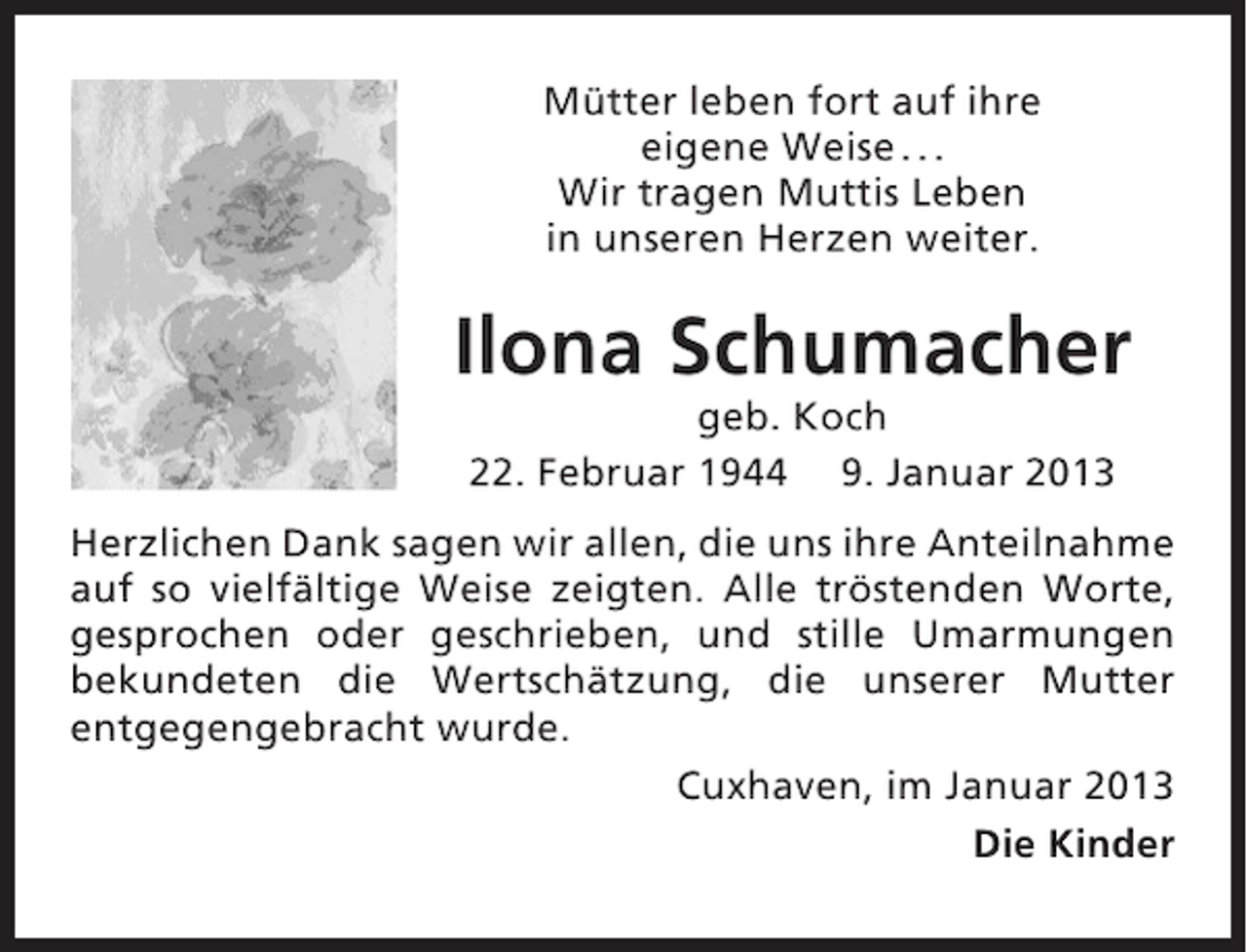 <p>Mütter leben fort auf ihre<br />eigene Weise . . .<br />Wir tragen Muttis Leben<br />in unseren Herzen weiter.</p><p>Ilona Schumacher<br />geb. Koch<br />22. Februar 1944 9. Januar 2013<br />Herzlichen Dank sagen wir allen, die uns ihre Anteilnahme<br />auf so vielfältige Weise zeigten. Alle tröstenden Worte,<br />gesprochen oder geschrieben, und stille Umarmungen<br />bekundeten die Wertschätzung, die unserer Mutter<br />entgegengebracht wurde.<br />Cuxhaven, im Januar 2013<br />Die Kinder</p>