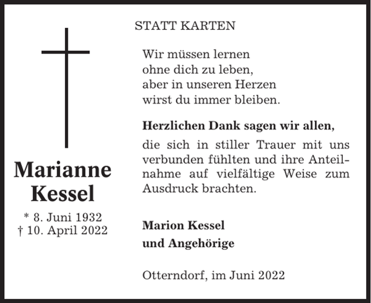 <p>STATT KARTEN<br />Wir müssen lernen<br />ohne dich zu leben,<br />aber in unseren Herzen<br />wirst du immer bleiben.<br />Herzlichen Dank sagen wir allen,</p><p>Marianne<br />Kessel<br />* 8. Juni 1932<br />† 10. April 2022</p><p>die sich in stiller Trauer mit uns<br />verbunden fühlten und ihre Anteilnahme auf vielfältige Weise zum<br />Ausdruck brachten.<br />Marion Kessel<br />und Angehörige<br />Otterndorf, im Juni 2022</p>