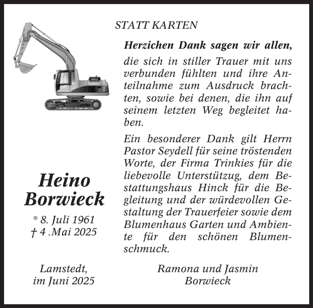 <p>STATT KARTEN<br />Herzichen Dank sagen wir allen,<br />die sich in stiller Trauer mit uns<br />verbunden fühlten und ihre Anteilnahme zum Ausdruck brachten, sowie bei denen, die ihn auf<br />seinem letzten Weg begleitet haben.</p><p>Heino<br />Borwieck<br />* 8. Juli 1961<br />† 4 .Mai 2025</p><p>Lamstedt,<br />im Juni 2025</p><p>Ein besonderer Dank gilt Herrn<br />Pastor Seydell für seine tröstenden<br />Worte, der Firma Trinkies für die<br />liebevolle Unterstützug, dem Bestattungshaus Hinck für die Begleitung und der würdevollen Gestaltung der Trauerfeier sowie dem<br />Blumenhaus Garten und Ambiente für den schönen Blumenschmuck.<br />Ramona und Jasmin<br />Borwieck</p>