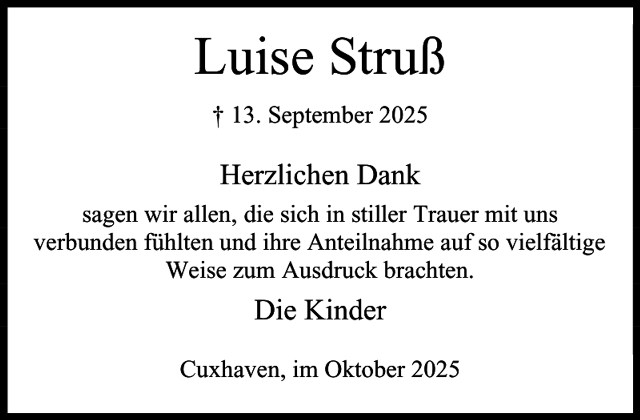 <p>Luise Struß<br />† 13. September 2025</p><p>Herzlichen Dank<br />sagen wir allen, die sich in stiller Trauer mit uns<br />verbunden fühlten und ihre Anteilnahme auf so vielfältige<br />Weise zum Ausdruck brachten.</p><p>Die Kinder<br />Cuxhaven, im Oktober 2025</p>