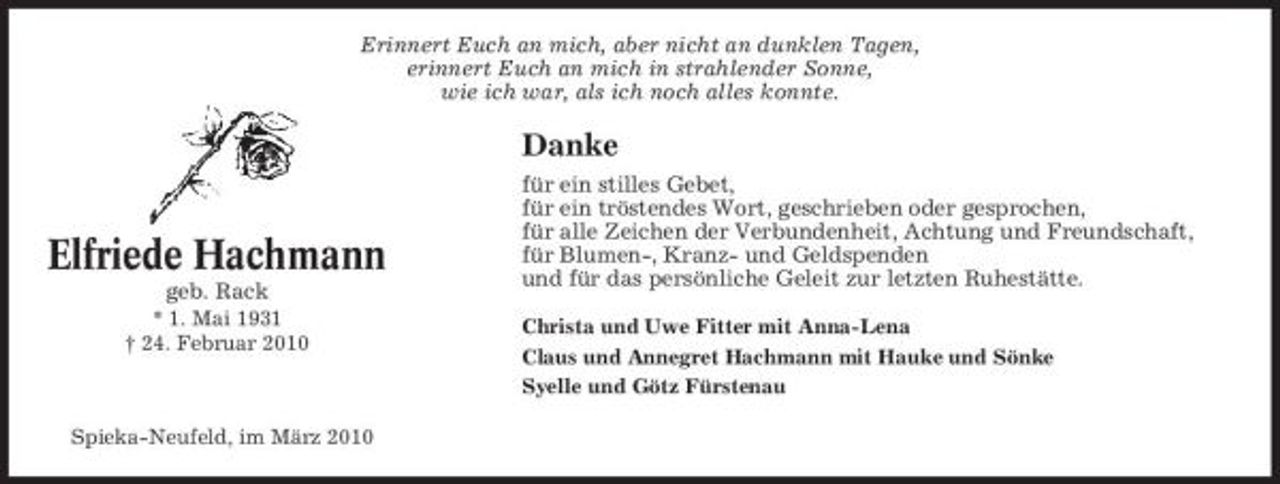 <p>Erinnert Euch an mich, aber nicht an dunklen Tagen, erinnert Euch an mich in strahlender Sonne, wie ich war, als ich noch alles konnte.</p><p>Danke</p><p>Elfriede Hachmann<br />geb. Rack<br />* 1. Mai 1931 † 24. Februar 2010</p><p>für ein stilles Gebet, für ein tröstendes Wort, geschrieben oder gesprochen, für alle Zeichen der Verbundenheit, Achtung und Freundschaft, für Blumen-, Kranz- und Geldspenden und für das persönliche Geleit zur letzten Ruhestätte.<br />Christa und Uwe Fitter mit Anna-Lena Claus und Annegret Hachmann mit Hauke und Sönke Syelle und Götz Fürstenau</p><p>Spieka-Neufeld, im März 2010</p>